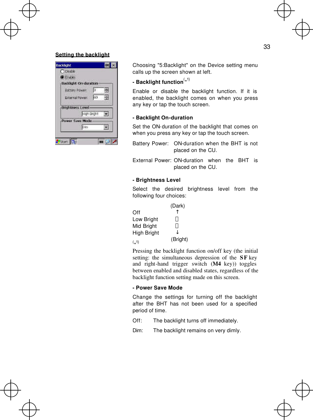   33  Setting the backlight  Choosing &quot;5:Backlight&quot; on the Device setting menu calls up the screen shown at left. - Backlight function(*1) Enable or disable the backlight function. If it is enabled, the backlight comes on when you press any key or tap the touch screen. - Backlight On-duration Set the ON-duration of the backlight that comes on when you press any key or tap the touch screen. Battery Power: ON-duration when the BHT is not placed on the CU. External Power: ON-duration when the BHT is placed on the CU. - Brightness Level Select the desired brightness level from the following four choices:  (Dark) Off ↑ Low Bright ｜ Mid Bright ｜ High Bright ↓  (Bright) (*1) Pressing the backlight function on/off key (the initial setting: the simultaneous depression of the SF key and right-hand trigger switch (M4 key)) toggles between enabled and disabled states, regardless of the backlight function setting made on this screen. - Power Save Mode Change the settings for turning off the backlight after the BHT has not been used for a specified period of time. Off: The backlight turns off immediately. Dim:  The backlight remains on very dimly.  