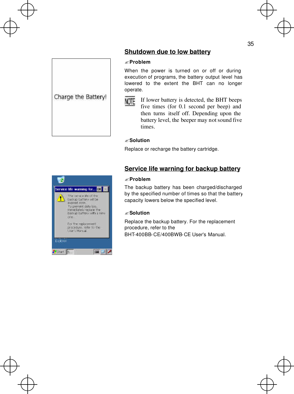   35   Shutdown due to low battery ? Problem When the power is turned on or off or during execution of programs, the battery output level has lowered to the extent the BHT can no longer operate.  If lower battery is detected, the BHT beeps five times (for 0.1 second per beep) and then turns itself off. Depending upon the battery level, the beeper may not sound five times.  ? Solution Replace or recharge the battery cartridge.   Service life warning for backup battery  ? Problem The backup battery has been charged/discharged by the specified number of times so that the battery capacity lowers below the specified level. ? Solution Replace the backup battery. For the replacement procedure, refer to the BHT-400BB-CE/400BWB-CE User&apos;s Manual.  