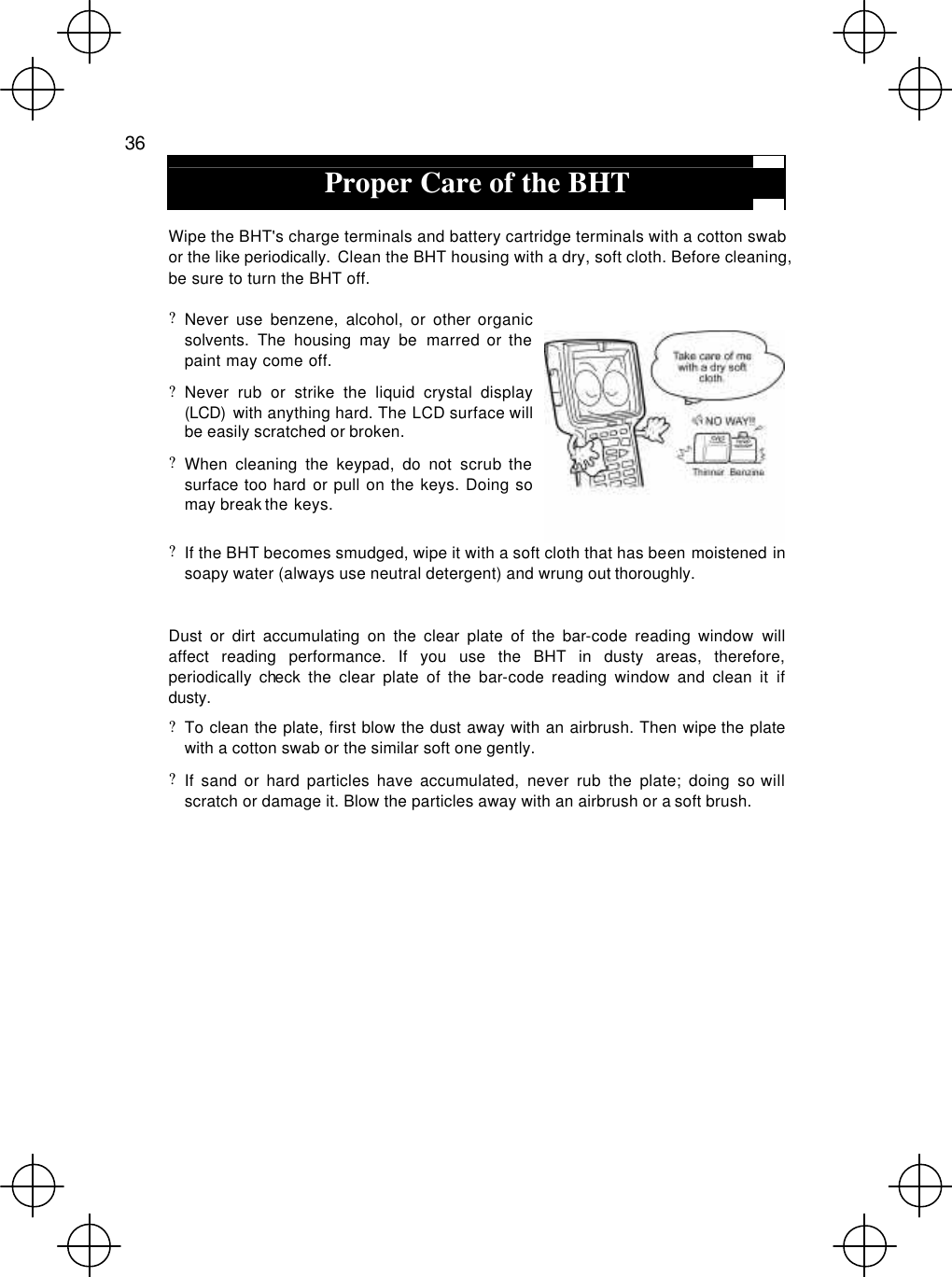  36  Proper Care of the BHT  Wipe the BHT&apos;s charge terminals and battery cartridge terminals with a cotton swab or the like periodically. Clean the BHT housing with a dry, soft cloth. Before cleaning, be sure to turn the BHT off. ? Never use benzene, alcohol, or other organic solvents. The housing may be marred or the paint may come off. ? Never rub or strike the liquid crystal display (LCD)  with anything hard. The LCD surface will be easily scratched or broken. ? When cleaning the keypad, do not scrub the surface too hard or pull on the keys. Doing so may break the keys. ? If the BHT becomes smudged, wipe it with a soft cloth that has been moistened in soapy water (always use neutral detergent) and wrung out thoroughly.  Dust or dirt accumulating on the clear plate of the bar-code reading window will affect reading performance. If you use the BHT in dusty areas, therefore, periodically check the clear plate of the bar-code reading window and clean it if dusty. ? To clean the plate, first blow the dust away with an airbrush. Then wipe the plate with a cotton swab or the similar soft one gently. ? If sand or hard particles have accumulated, never rub the plate; doing so will scratch or damage it. Blow the particles away with an airbrush or a soft brush. 