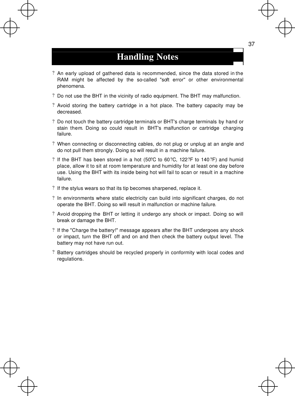   37  Handling Notes  ? An early upload of gathered data is recommended, since the data stored in the RAM might be affected by the so-called &quot;soft error&quot; or other environmental phenomena. ? Do not use the BHT in the vicinity of radio equipment. The BHT may malfunction. ? Avoid storing the battery cartridge in a hot place. The battery capacity may be decreased. ? Do not touch the battery cartridge terminals or BHT&apos;s charge terminals by hand or stain them. Doing so could result in  BHT&apos;s malfunction or cartridge  charging failure. ? When connecting or disconnecting cables, do not plug or unplug at an angle and do not pull them strongly. Doing so will result in a machine failure. ? If the BHT has been stored in a hot (50?C to 60?C, 122?F to 140?F) and humid place, allow it to sit at room temperature and humidity for at least one day before use. Using the BHT with its inside being hot will fail to scan or result in a machine failure. ? If the stylus wears so that its tip becomes sharpened, replace it. ? In environments where static electricity can build into significant charges, do not operate the BHT. Doing so will result in malfunction or machine failure. ? Avoid dropping the  BHT or letting it undergo any shock or impact. Doing so will break or damage the BHT.  ? If the &quot;Charge the battery!&quot; message appears after the BHT undergoes any shock or impact, turn the BHT off and on and then check the battery output level. The battery may not have run out. ? Battery cartridges should be recycled properly in conformity with local codes and regulations.  