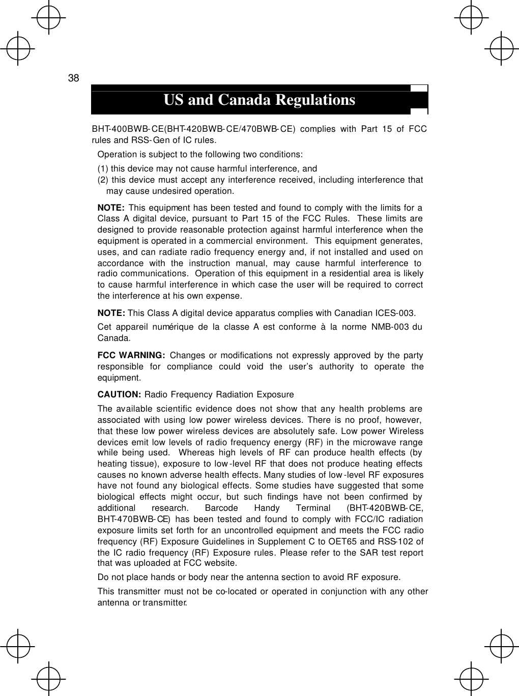  38  US and Canada Regulations  BHT-400BWB-CE(BHT-420BWB-CE/470BWB-CE) complies with Part 15 of FCC rules and RSS-Gen of IC rules. Operation is subject to the following two conditions: (1) this device may not cause harmful interference, and (2) this device must accept any interference received, including interference that may cause undesired operation. NOTE:  This equipment has been tested and found to comply with the limits for a Class A digital device, pursuant to Part 15 of the FCC Rules.  These limits are designed to provide reasonable protection against harmful interference when the equipment is operated in a commercial environment.  This equipment generates, uses, and can radiate radio frequency energy and, if not installed and used on accordance with the instruction manual, may cause harmful interference to   radio communications.  Operation of this equipment in a residential area is likely to cause harmful interference in which case the user will be required to correct the interference at his own expense. NOTE: This Class A digital device apparatus complies with Canadian ICES-003.   Cet appareil numérique de la classe A est conforme à la norme NMB-003 du Canada. FCC WARNING:  Changes or modifications not expressly approved by the party responsible for compliance could void the user’s authority to operate the equipment. CAUTION:  Radio Frequency Radiation Exposure The available scientific evidence does not show that any health problems are associated with using low power wireless devices. There is no proof, however, that these low power wireless devices are absolutely safe. Low power Wireless devices emit low levels of radio frequency energy (RF) in the microwave range while being used.  Whereas high levels of RF can produce health effects (by heating tissue), exposure to low-level RF that does not produce heating effects causes no known adverse health effects. Many studies of low -level RF exposures have not found any biological effects. Some studies have suggested that some biological effects might occur, but such findings have not been confirmed by additional research. Barcode Handy Terminal (BHT-420BWB-CE, BHT-470BWB-CE)  has been tested and found to comply with FCC/IC radiation exposure limits set forth for an uncontrolled equipment and meets the FCC radio frequency (RF) Exposure Guidelines in Supplement C to OET65 and RSS-102 of the IC radio frequency (RF) Exposure rules. Please refer to the SAR test report that was uploaded at FCC website.   Do not place hands or body near the antenna section to avoid RF exposure. This transmitter must not be co-located or operated in conjunction with any other antenna or transmitter.   