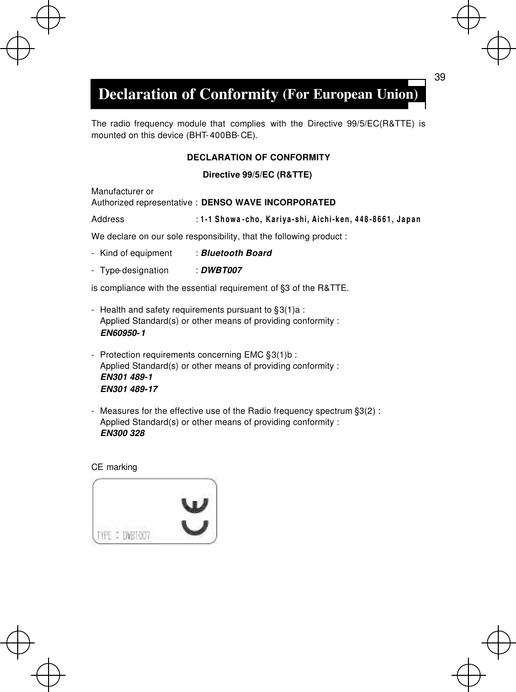   39 Declaration of Conformity (For European Union)  The radio frequency module that complies with the Directive 99/5/EC(R&amp;TTE) is mounted on this device (BHT-400BB-CE). DECLARATION OF CONFORMITY Directive 99/5/EC (R&amp;TTE) Manufacturer or Authorized representative : DENSO WAVE INCORPORATED Address : 1-1 Showa-cho, Kariya-shi, Aichi-ken, 448-8661, Japan We declare on our sole responsibility, that the following product : - Kind of equipment : Bluetooth Board - Type-designation : DWBT007 is compliance with the essential requirement of §3 of the R&amp;TTE. - Health and safety requirements pursuant to §3(1)a : Applied Standard(s) or other means of providing conformity : EN60950-1 - Protection requirements concerning EMC §3(1)b : Applied Standard(s) or other means of providing conformity : EN301 489-1   EN301 489-17   - Measures for the effective use of the Radio frequency spectrum §3(2) : Applied Standard(s) or other means of providing conformity : EN300 328  CE marking     