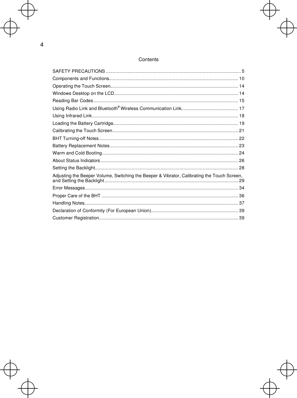  4  Contents SAFETY PRECAUTIONS ................................................................................................... 5 Components and Functions............................................................................................... 10 Operating the Touch Screen.............................................................................................. 14 Windows Desktop on the LCD........................................................................................... 14 Reading Bar Codes.......................................................................................................... 15 Using Radio Link and Bluetooth® Wireless Communication Link.......................................... 17 Using Infrared Link........................................................................................................... 18 Loading the Battery Cartridge............................................................................................ 19 Calibrating the Touch Screen............................................................................................ 21 BHT Turning-off Notes...................................................................................................... 22 Battery Replacement Notes.............................................................................................. 23 Warm and Cold Booting.................................................................................................... 24 About Status Indicators..................................................................................................... 26 Setting the Backlight......................................................................................................... 28 Adjusting the Beeper Volume, Switching the Beeper &amp; Vibrator, Calibrating the Touch Screen, and Setting the Backlight.................................................................................................. 29 Error Messages................................................................................................................ 34 Proper Care of the BHT .................................................................................................... 36 Handling Notes................................................................................................................. 37 Declaration of Conformity (For European Union)................................................................ 39 Customer Registration...................................................................................................... 39 