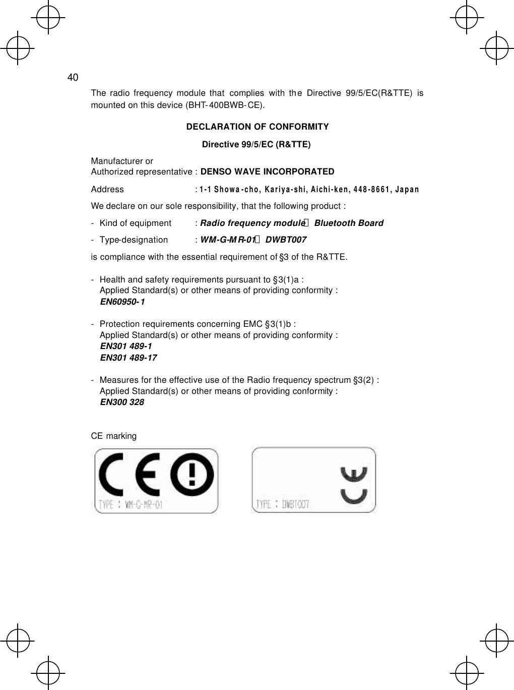  40  The radio frequency module that complies with the Directive 99/5/EC(R&amp;TTE) is mounted on this device (BHT-400BWB-CE). DECLARATION OF CONFORMITY Directive 99/5/EC (R&amp;TTE) Manufacturer or Authorized representative : DENSO WAVE INCORPORATED Address : 1-1 Showa-cho, Kariya-shi, Aichi-ken, 448-8661, Japan We declare on our sole responsibility, that the following product : - Kind of equipment : Radio frequency module，Bluetooth Board - Type-designation : WM-G-MR-01，DWBT007 is compliance with the essential requirement of §3 of the R&amp;TTE. - Health and safety requirements pursuant to §3(1)a : Applied Standard(s) or other means of providing conformity : EN60950-1 - Protection requirements concerning EMC §3(1)b : Applied Standard(s) or other means of providing conformity : EN301 489-1   EN301 489-17   - Measures for the effective use of the Radio frequency spectrum §3(2) : Applied Standard(s) or other means of providing conformity : EN300 328  CE marking        