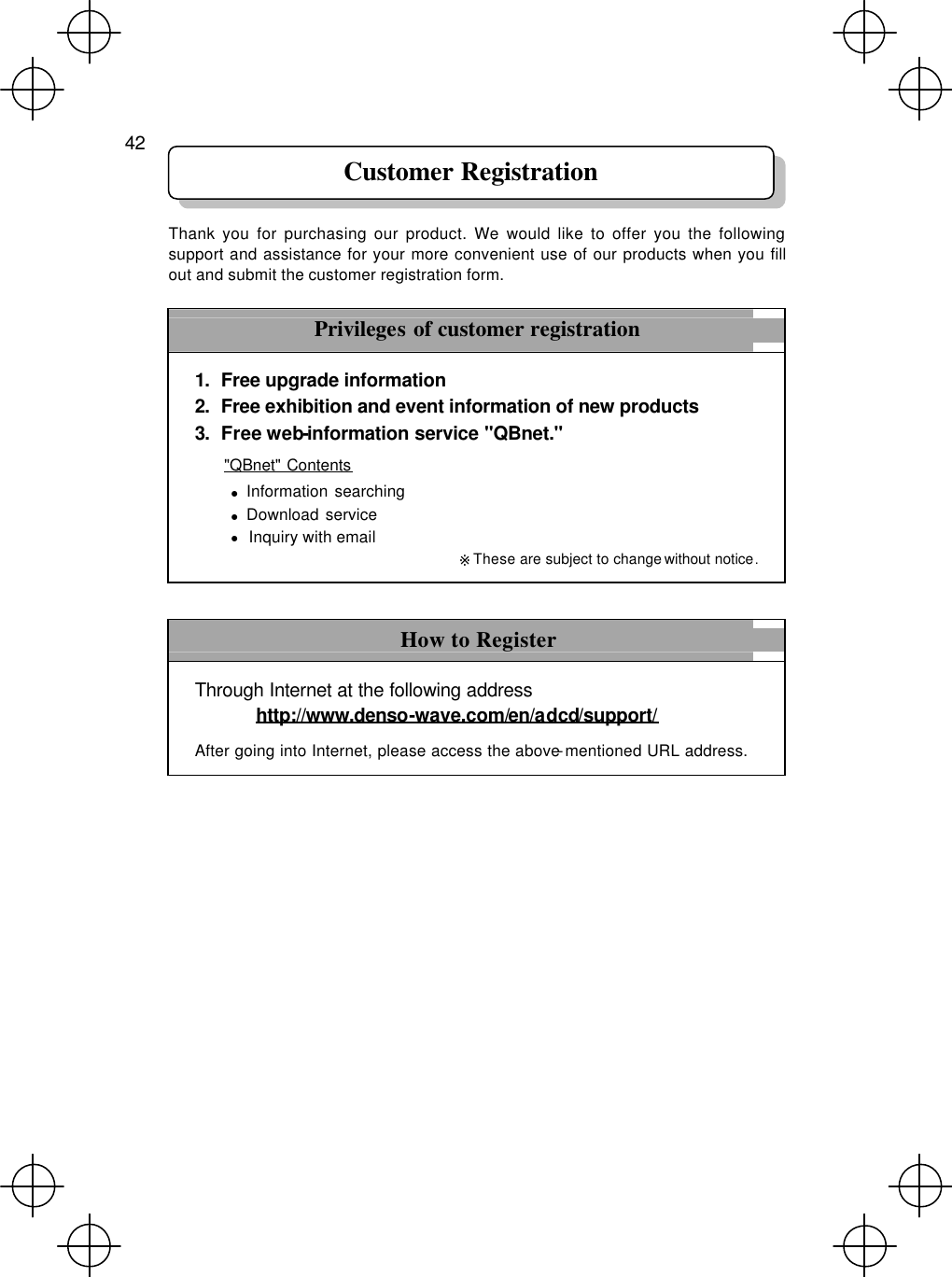  42    Thank you for purchasing our product. We would like to offer you the following support and assistance for your more convenient use of our products when you fill out and submit the customer registration form.  Privileges of customer registration 1. Free upgrade information   2. Free exhibition and event information of new products 3. Free web-information service &quot;QBnet.&quot; &quot;QBnet&quot; Contents ● Information searching   ● Download service ● Inquiry with email ※These are subject to change without notice.  How to Register Through Internet at the following address  http://www.denso-wave.com/en/adcd/support/ After going into Internet, please access the above-mentioned URL address.  Customer Registration 