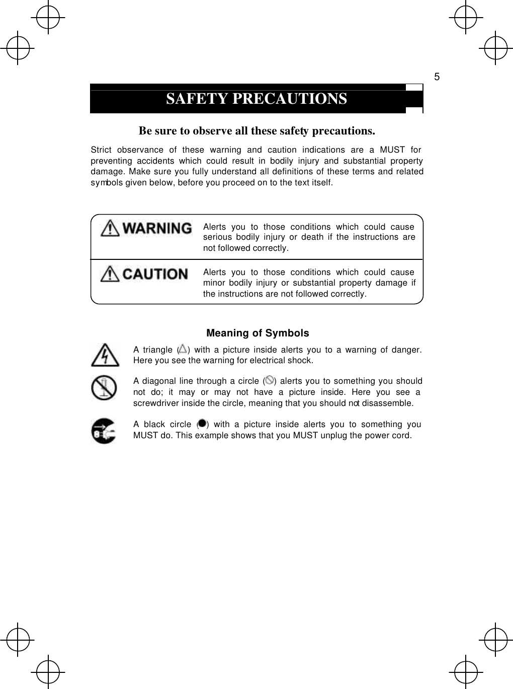   5  SAFETY PRECAUTIONS  Be sure to observe all these safety precautions. Strict observance of these warning and caution indications are a MUST for preventing accidents which could result in bodily injury and substantial property damage. Make sure you fully understand all definitions of these terms and related symbols given below, before you proceed on to the text itself.   Alerts you to those conditions which could cause serious bodily injury or death if the instructions are not followed correctly.  Alerts you to those conditions which could cause minor bodily injury or substantial property damage if the instructions are not followed correctly.  Meaning of Symbols  A triangle () with a picture inside alerts you to a warning of danger. Here you see the warning for electrical shock.    A diagonal line through a circle () alerts you to something you should not do; it may or may not have a picture inside. Here you see a screwdriver inside the circle, meaning that you should not disassemble.  A black circle () with a picture inside alerts you to something you MUST do. This example shows that you MUST unplug the power cord.   