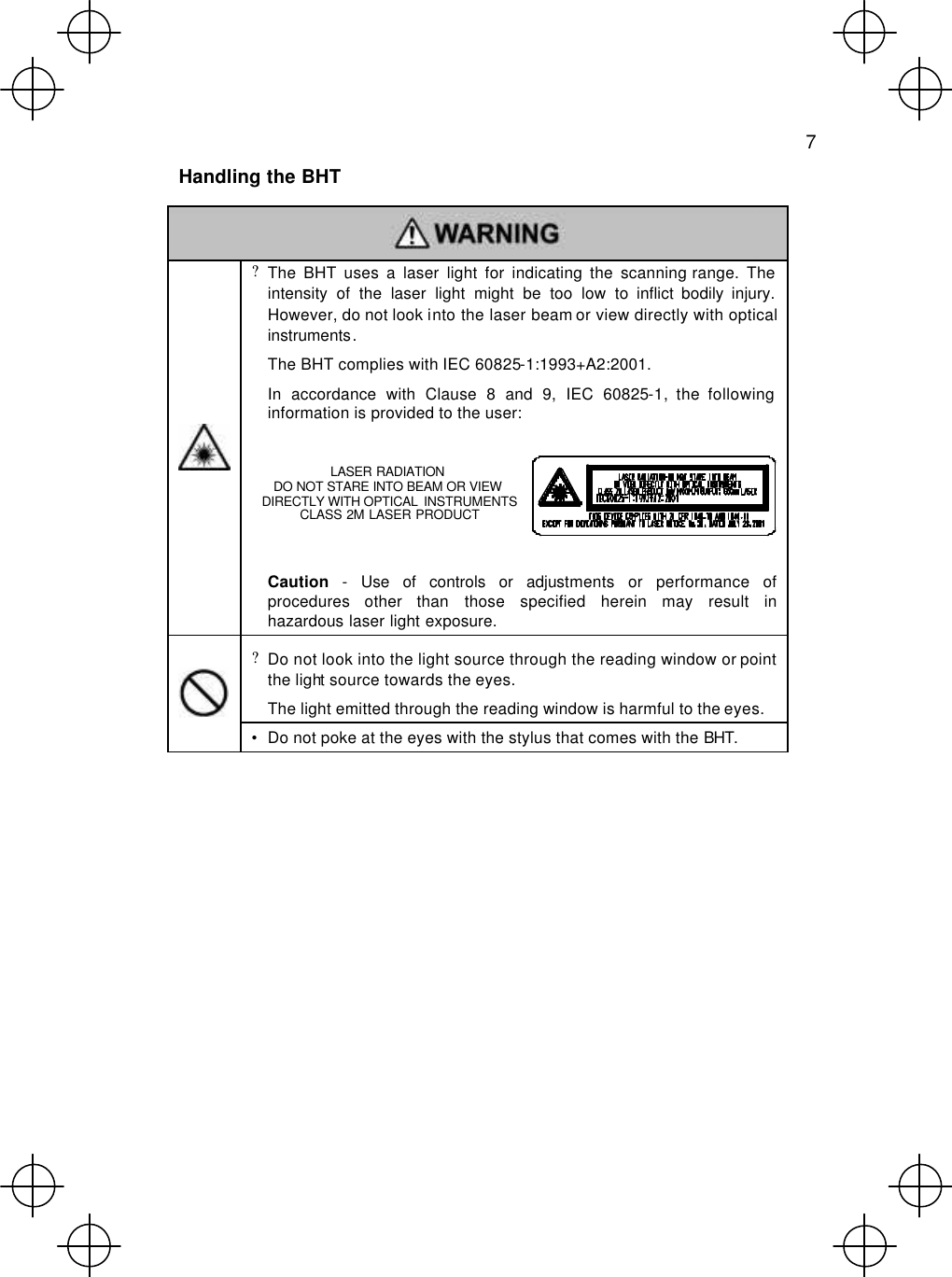   7  Handling the BHT   ? The BHT uses a laser light for indicating the scanning range. The intensity of the laser light might be too low to inflict bodily injury. However, do not look into the laser beam or view directly with optical instruments.  The BHT complies with IEC 60825-1:1993+A2:2001.  In accordance with Clause 8 and 9, IEC 60825-1, the following information is provided to the user:         Caution - Use of controls or adjustments or performance of procedures other than those specified herein may result in hazardous laser light exposure. ? Do not look into the light source through the reading window or point the light source towards the eyes.  The light emitted through the reading window is harmful to the eyes.  • Do not poke at the eyes with the stylus that comes with the BHT.           LASER RADIATION DO NOT STARE INTO BEAM OR VIEW  DIRECTLY WITH OPTICAL  INSTRUMENTS CLASS 2M LASER PRODUCT 