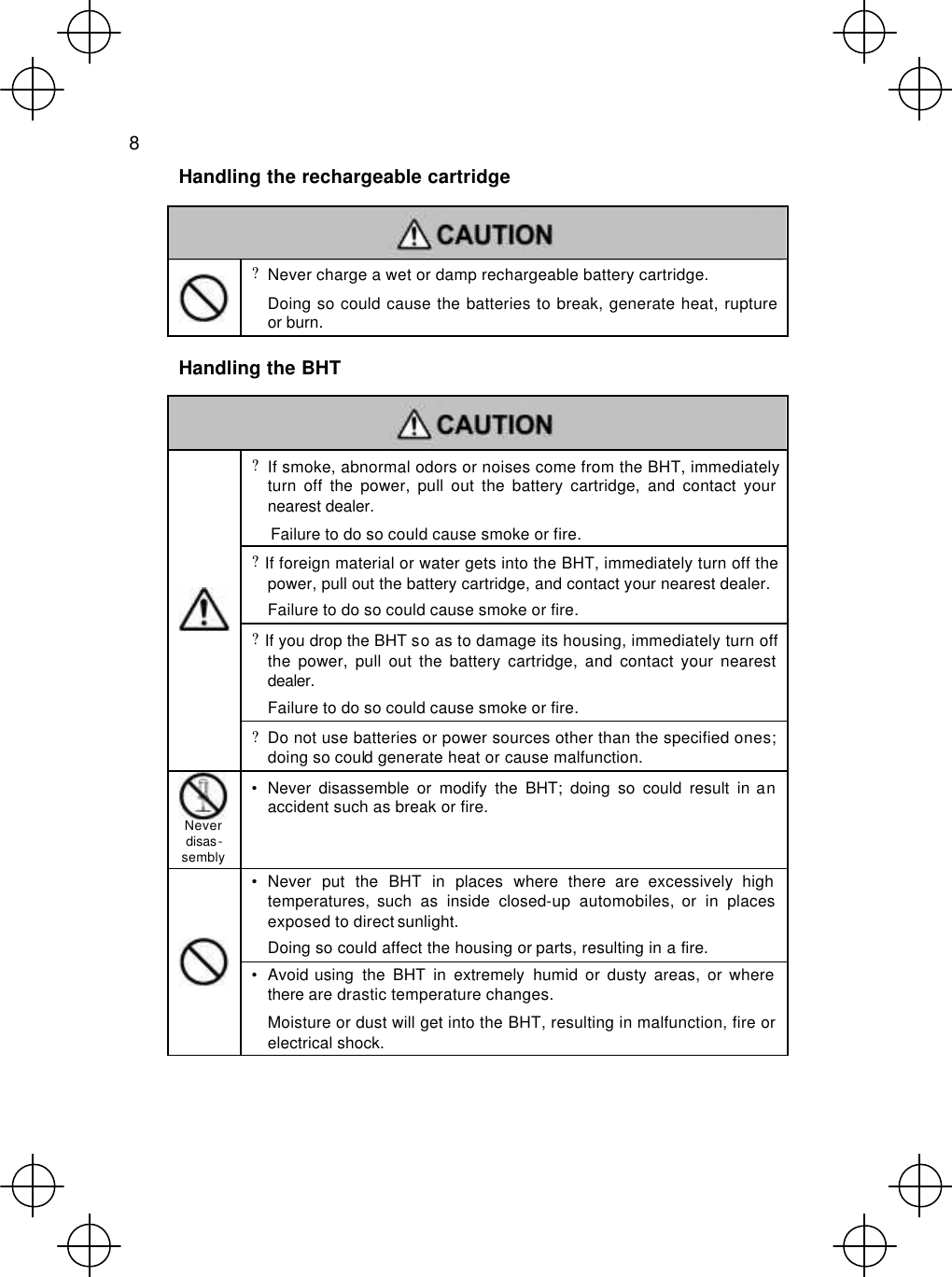  8  Handling the rechargeable cartridge    ? Never charge a wet or damp rechargeable battery cartridge.  Doing so could cause the batteries to break, generate heat, rupture or burn.  Handling the BHT   ? If smoke, abnormal odors or noises come from the BHT, immediately turn off the power, pull out the battery cartridge, and contact your nearest dealer. Failure to do so could cause smoke or fire. ? If foreign material or water gets into the BHT, immediately turn off the power, pull out the battery cartridge, and contact your nearest dealer. Failure to do so could cause smoke or fire. ? If you drop the BHT so as to damage its housing, immediately turn off the power, pull out the battery cartridge, and contact your nearest dealer.   Failure to do so could cause smoke or fire.  ? Do not use batteries or power sources other than the specified ones; doing so could generate heat or cause malfunction.  Never disas-sembly • Never disassemble or modify the BHT; doing so could result in an accident such as break or fire. • Never put the BHT in places where there are excessively high temperatures, such as inside closed-up automobiles, or in places exposed to direct sunlight.  Doing so could affect the housing or parts, resulting in a fire.  • Avoid using  the BHT in extremely humid or dusty areas, or where there are drastic temperature changes.  Moisture or dust will get into the BHT, resulting in malfunction, fire or electrical shock.   