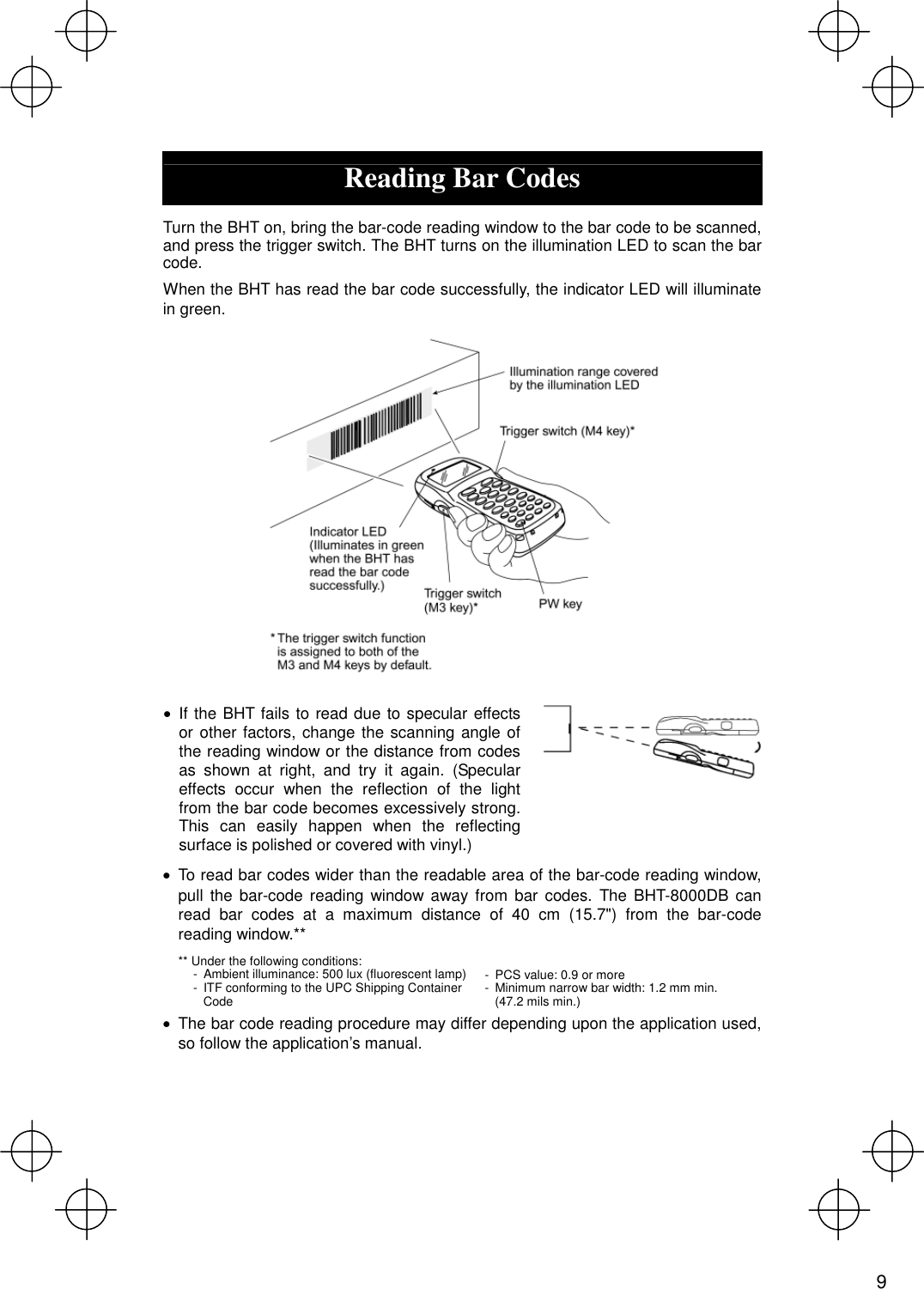   Reading Bar Codes  Turn the BHT on, bring the bar-code reading window to the bar code to be scanned, and press the trigger switch. The BHT turns on the illumination LED to scan the bar code. When the BHT has read the bar code successfully, the indicator LED will illuminate in green.    · If the BHT fails to read due to specular effects or other factors, change the scanning angle of the reading window or the distance from codes as shown at right, and try it again. (Specular effects occur when the reflection of the light from the bar code becomes excessively strong. This can easily happen when the reflecting surface is polished or covered with vinyl.)   · To read bar codes wider than the readable area of the bar-code reading window, pull the bar-code reading window away from bar codes. The BHT-8000DB can read bar codes at a maximum distance of 40 cm (15.7&quot;) from the bar-code reading window.** ** Under the following conditions: -  Ambient illuminance: 500 lux (fluorescent lamp) -  ITF conforming to the UPC Shipping Container Code  -  PCS value: 0.9 or more -  Minimum narrow bar width: 1.2 mm min. (47.2 mils min.) ·  The bar code reading procedure may differ depending upon the application used, so follow the application’s manual.   9 