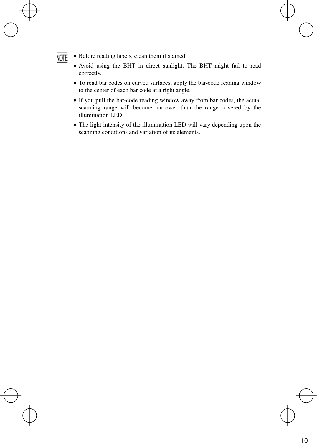    · Before reading labels, clean them if stained. · Avoid using the BHT in direct sunlight. The BHT might fail to read correctly. · To read bar codes on curved surfaces, apply the bar-code reading window to the center of each bar code at a right angle. · If you pull the bar-code reading window away from bar codes, the actual scanning range will become narrower than the range covered by the illumination LED. · The light intensity of the illumination LED will vary depending upon the scanning conditions and variation of its elements.   10 