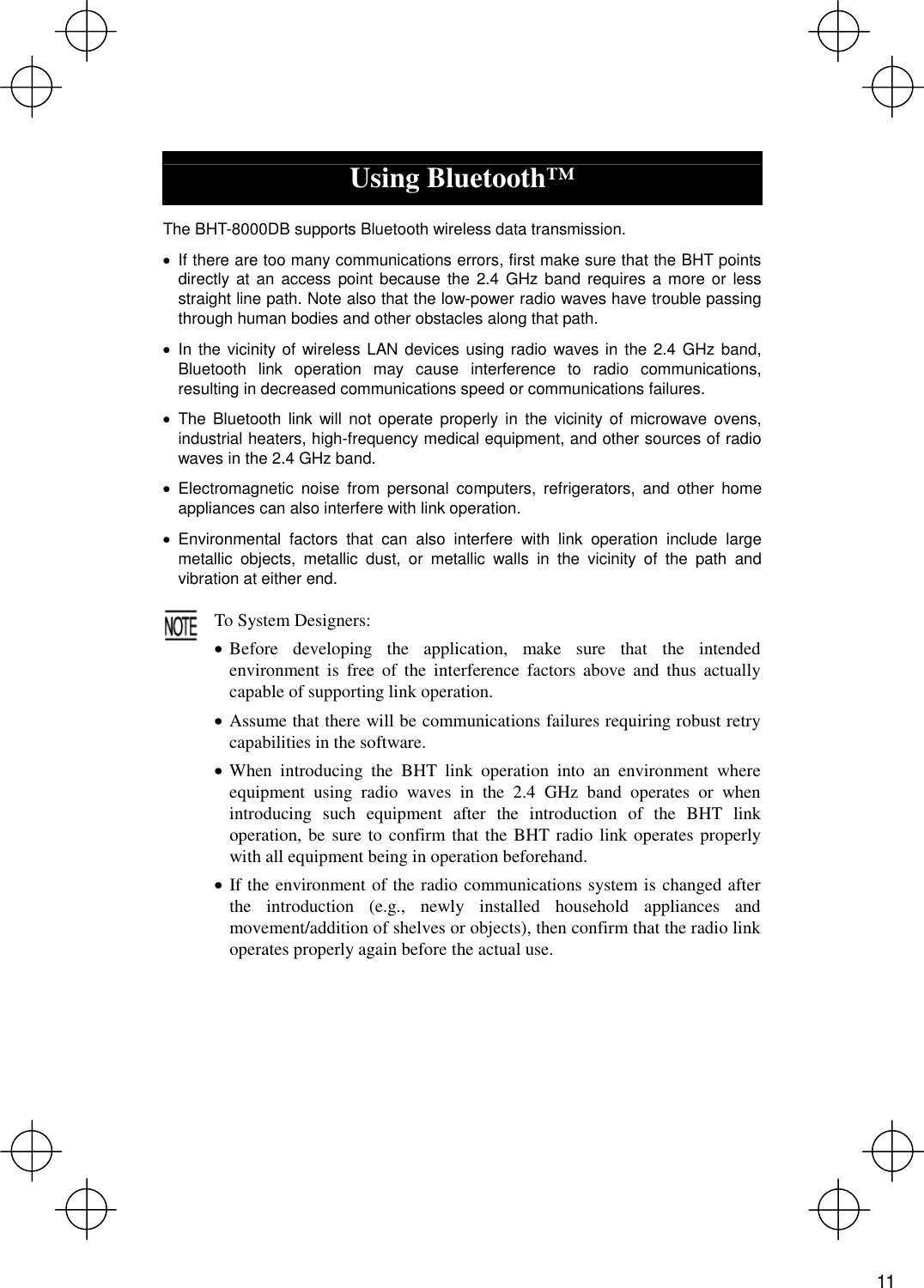   Using Bluetooth™  The BHT-8000DB supports Bluetooth wireless data transmission. · If there are too many communications errors, first make sure that the BHT points directly at an access point because the 2.4 GHz band requires a more or less straight line path. Note also that the low-power radio waves have trouble passing through human bodies and other obstacles along that path. · In the vicinity of wireless LAN devices using radio waves in the 2.4 GHz band, Bluetooth link operation may cause interference to radio communications, resulting in decreased communications speed or communications failures. · The Bluetooth link will not operate properly in the vicinity of microwave ovens, industrial heaters, high-frequency medical equipment, and other sources of radio waves in the 2.4 GHz band. · Electromagnetic noise from personal computers, refrigerators, and other home appliances can also interfere with link operation. · Environmental factors that can also interfere with link operation include large metallic objects, metallic dust, or metallic walls in the vicinity of the path and vibration at either end.  To System Designers: · Before developing the application, make sure that the intended environment is free of the interference factors above and thus actually capable of supporting link operation. · Assume that there will be communications failures requiring robust retry capabilities in the software. · When introducing the BHT link operation into an environment where equipment using radio waves in the 2.4 GHz band operates or when introducing such equipment after the introduction of the BHT link operation, be sure to confirm that the BHT radio link operates properly with all equipment being in operation beforehand. · If the environment of the radio communications system is changed after the introduction (e.g., newly installed household appliances and movement/addition of shelves or objects), then confirm that the radio link operates properly again before the actual use.    11 