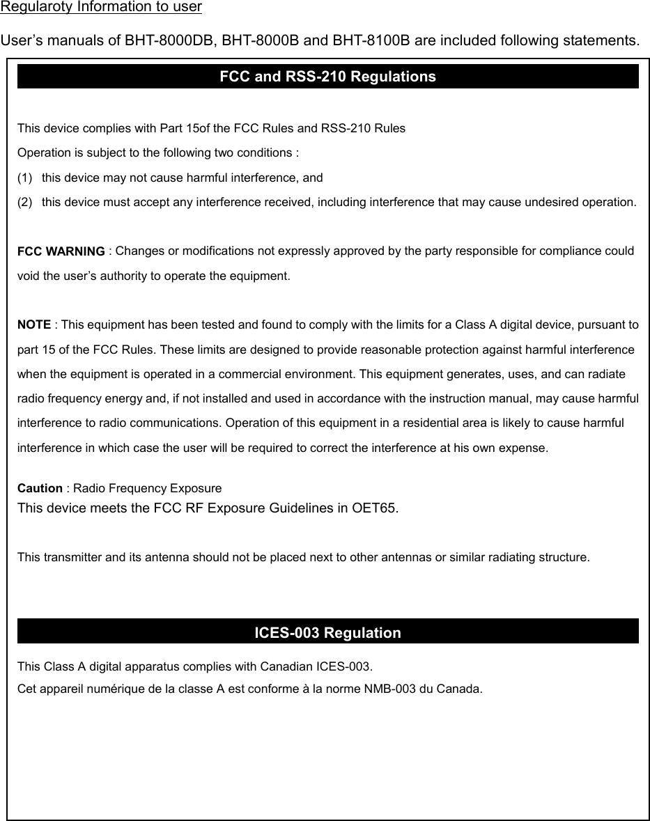 Regularoty Information to user  User’s manuals of BHT-8000DB, BHT-8000B and BHT-8100B are included following statements.                                         FCC and RSS-210 Regulations  This device complies with Part 15of the FCC Rules and RSS-210 Rules Operation is subject to the following two conditions : (1)  this device may not cause harmful interference, and (2)  this device must accept any interference received, including interference that may cause undesired operation. FCC WARNING : Changes or modifications not expressly approved by the party responsible for compliance could void the user’s authority to operate the equipment.  NOTE : This equipment has been tested and found to comply with the limits for a Class A digital device, pursuant to part 15 of the FCC Rules. These limits are designed to provide reasonable protection against harmful interference when the equipment is operated in a commercial environment. This equipment generates, uses, and can radiate radio frequency energy and, if not installed and used in accordance with the instruction manual, may cause harmful interference to radio communications. Operation of this equipment in a residential area is likely to cause harmful interference in which case the user will be required to correct the interference at his own expense.  Caution : Radio Frequency Exposure This device meets the FCC RF Exposure Guidelines in OET65.  This transmitter and its antenna should not be placed next to other antennas or similar radiating structure.   ICES-003 Regulation  This Class A digital apparatus complies with Canadian ICES-003. Cet appareil numérique de la classe A est conforme à la norme NMB-003 du Canada. 