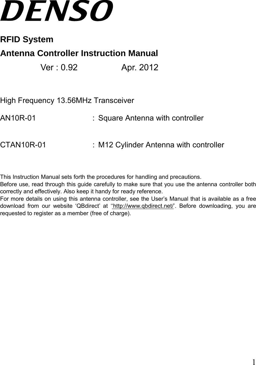  1    RFID System Antenna Controller Instruction Manual   Ver : 0.92   Apr. 2012   High Frequency 13.56MHz Transceiver  AN10R-01 : Square Antenna with controller     CTAN10R-01 : M12 Cylinder Antenna with controller      This Instruction Manual sets forth the procedures for handling and precautions.   Before use, read through this guide carefully to make sure that you use the antenna controller both correctly and effectively. Also keep it handy for ready reference. For more details on using this antenna controller, see the User’s Manual that is available as a free download from our website ‘QBdirect’ at ‘‘http://www.qbdirect.net/’. Before downloading, you are requested to register as a member (free of charge).              