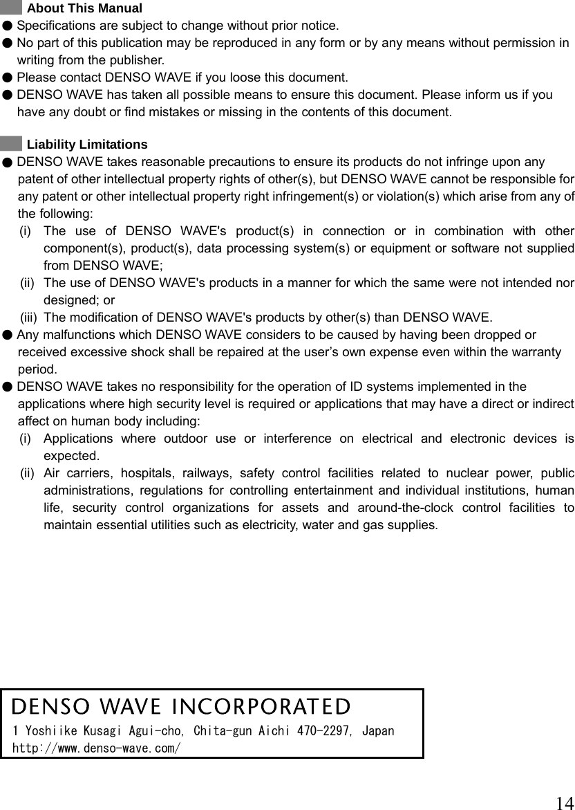  14   About This Manual z Specifications are subject to change without prior notice. z No part of this publication may be reproduced in any form or by any means without permission in writing from the publisher. z Please contact DENSO WAVE if you loose this document.   z DENSO WAVE has taken all possible means to ensure this document. Please inform us if you have any doubt or find mistakes or missing in the contents of this document.    Liability Limitations z DENSO WAVE takes reasonable precautions to ensure its products do not infringe upon any patent of other intellectual property rights of other(s), but DENSO WAVE cannot be responsible for any patent or other intellectual property right infringement(s) or violation(s) which arise from any of the following:   (i)  The use of DENSO WAVE&apos;s product(s) in connection or in combination with other component(s), product(s), data processing system(s) or equipment or software not supplied from DENSO WAVE;   (ii)  The use of DENSO WAVE&apos;s products in a manner for which the same were not intended nor designed; or   (iii)  The modification of DENSO WAVE&apos;s products by other(s) than DENSO WAVE. z Any malfunctions which DENSO WAVE considers to be caused by having been dropped or received excessive shock shall be repaired at the user’s own expense even within the warranty period. z DENSO WAVE takes no responsibility for the operation of ID systems implemented in the applications where high security level is required or applications that may have a direct or indirect affect on human body including:     (i)  Applications where outdoor use or interference on electrical and electronic devices is expected.    (ii)  Air carriers, hospitals, railways, safety control facilities related to nuclear power, public administrations, regulations for controlling entertainment and individual institutions, human life, security control organizations for assets and around-the-clock control facilities to maintain essential utilities such as electricity, water and gas supplies.             1 Yoshiike Kusagi Agui-cho, Chita-gun Aichi 470-2297, Japan http://www.denso-wave.com/  