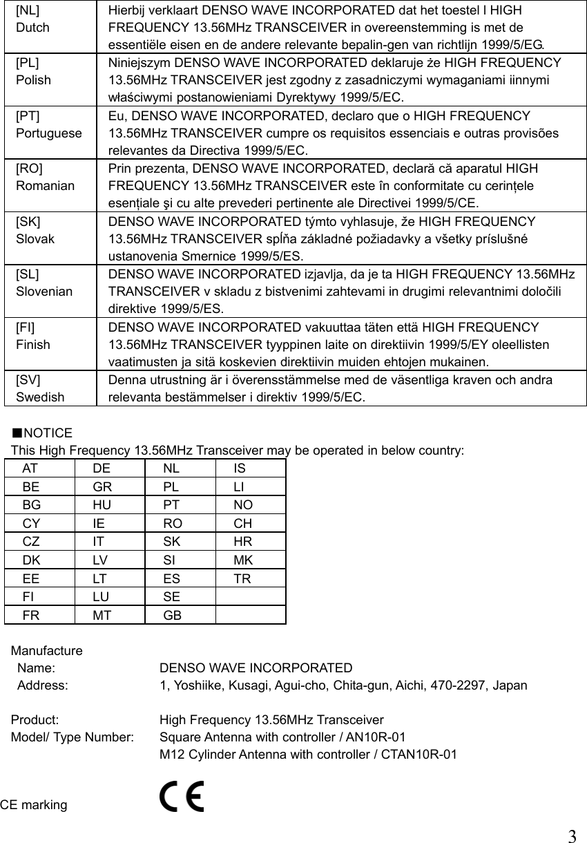  3 [NL] Dutch Hierbij verklaart DENSO WAVE INCORPORATED dat het toestel l HIGH FREQUENCY 13.56MHz TRANSCEIVER in overeenstemming is met de essentiële eisen en de andere relevante bepalin-gen van richtlijn 1999/5/EG. [PL] Polish Niniejszym DENSO WAVE INCORPORATED deklaruje że HIGH FREQUENCY 13.56MHz TRANSCEIVER jest zgodny z zasadniczymi wymaganiami iinnymi właściwymi postanowieniami Dyrektywy 1999/5/EC. [PT] Portuguese Eu, DENSO WAVE INCORPORATED, declaro que o HIGH FREQUENCY 13.56MHz TRANSCEIVER cumpre os requisitos essenciais e outras provisões relevantes da Directiva 1999/5/EC. [RO] Romanian Prin prezenta, DENSO WAVE INCORPORATED, declară că aparatul HIGH FREQUENCY 13.56MHz TRANSCEIVER este în conformitate cu cerinţele esenţiale şi cu alte prevederi pertinente ale Directivei 1999/5/CE. [SK] Slovak DENSO WAVE INCORPORATED týmto vyhlasuje, že HIGH FREQUENCY 13.56MHz TRANSCEIVER spĺňa základné požiadavky a všetky príslušné ustanovenia Smernice 1999/5/ES. [SL] Slovenian DENSO WAVE INCORPORATED izjavlja, da je ta HIGH FREQUENCY 13.56MHz TRANSCEIVER v skladu z bistvenimi zahtevami in drugimi relevantnimi določili direktive 1999/5/ES. [FI] Finish DENSO WAVE INCORPORATED vakuuttaa täten että HIGH FREQUENCY 13.56MHz TRANSCEIVER tyyppinen laite on direktiivin 1999/5/EY oleellisten vaatimusten ja sitä koskevien direktiivin muiden ehtojen mukainen. [SV] Swedish Denna utrustning är i överensstämmelse med de väsentliga kraven och andra relevanta bestämmelser i direktiv 1999/5/EC.  ■NOTICE This High Frequency 13.56MHz Transceiver may be operated in below country: AT DE NL IS BE GR PL LI BG HU PT  NO CY IE  RO CH CZ IT  SK HR DK LV  SI  MK EE LT  ES TR FI LU SE  FR MT GB   Manufacture Name: DENSO WAVE INCORPORATED Address: 1, Yoshiike, Kusagi, Agui-cho, Chita-gun, Aichi, 470-2297, Japan  Product: High Frequency 13.56MHz Transceiver Model/ Type Number:  Square Antenna with controller / AN10R-01   M12 Cylinder Antenna with controller / CTAN10R-01  CE marking 