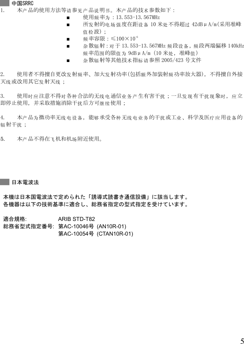  5   中国SRRC 1. 产 请见产说书 产 术本 品的使用方法等 参 品 明 。本 品的技 参数如下： ■ 频为使用率：13.553-13.567MHz  ■ 发 电场强 设备所 射的 度在距 10 处过米 不得超 42dBμA/m(采用准峰值检波)；  ■ 频率容限：≤100×10-6  ■ 杂辐 对散射：于13.553-13.567MHz 频设备频段 ， 段两端偏移 140kHz频围值为率范 的限 9dBμA/m（10 处值米 ，准峰 ） ■ 杂辐 术标请散 射等其他技 指 参照 2005/423 号文件  2. 使用者 发频 发不得擅自更改 射 率、加大 射功率(额频包括 外加装射 功率放大器)，不得擅自外接线发线天 或改用其它 射天 ；  3. 时使用 应注意 对 种 线电 业务产 扰 发现 扰现 时 应不得 各 合法的无 通信 生有害干 ；一旦 有干 象 ， 立扰继续即停止使用，并采取措施消除干 后方可 使用；  4. 产为本品 线电设备微功率无 ， 够能承受种 线电业务 扰 业 疗应 设备各 无 的干 或工 、科学及医 用 的辐扰射干 ；  5. 产本品 飞场不得在 机和机 附近使用。      日本電波法  本機は日本国電波法で定められた「誘導式読書き通信設備」に該当します。 各機器は以下の技術基準に適合し、総務省指定の型式指定を受けています。  適合規格: ARIB STD-T82  総務省型式指定番号:  第AC-10046号 (AN10R-01)  第AC-10054号 (CTAN10R-01)    