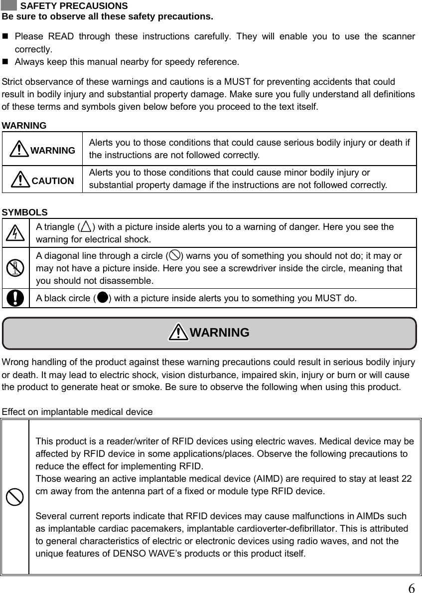  6   SAFETY PRECAUSIONS Be sure to observe all these safety precautions.   Please READ through these instructions carefully. They will enable you to use the scanner correctly.   Always keep this manual nearby for speedy reference. Strict observance of these warnings and cautions is a MUST for preventing accidents that could result in bodily injury and substantial property damage. Make sure you fully understand all definitions of these terms and symbols given below before you proceed to the text itself.  WARNING WARNING  Alerts you to those conditions that could cause serious bodily injury or death if the instructions are not followed correctly. CAUTION  Alerts you to those conditions that could cause minor bodily injury or substantial property damage if the instructions are not followed correctly.  SYMBOLS  A triangle ( ) with a picture inside alerts you to a warning of danger. Here you see the warning for electrical shock.  A diagonal line through a circle ( ) warns you of something you should not do; it may or may not have a picture inside. Here you see a screwdriver inside the circle, meaning that you should not disassemble.  A black circle ( ) with a picture inside alerts you to something you MUST do.    WARNING  Wrong handling of the product against these warning precautions could result in serious bodily injury or death. It may lead to electric shock, vision disturbance, impaired skin, injury or burn or will cause the product to generate heat or smoke. Be sure to observe the following when using this product.  Effect on implantable medical device  This product is a reader/writer of RFID devices using electric waves. Medical device may be affected by RFID device in some applications/places. Observe the following precautions to reduce the effect for implementing RFID.   Those wearing an active implantable medical device (AIMD) are required to stay at least 22 cm away from the antenna part of a fixed or module type RFID device.  Several current reports indicate that RFID devices may cause malfunctions in AIMDs such as implantable cardiac pacemakers, implantable cardioverter-defibrillator. This is attributed to general characteristics of electric or electronic devices using radio waves, and not the unique features of DENSO WAVE’s products or this product itself.   