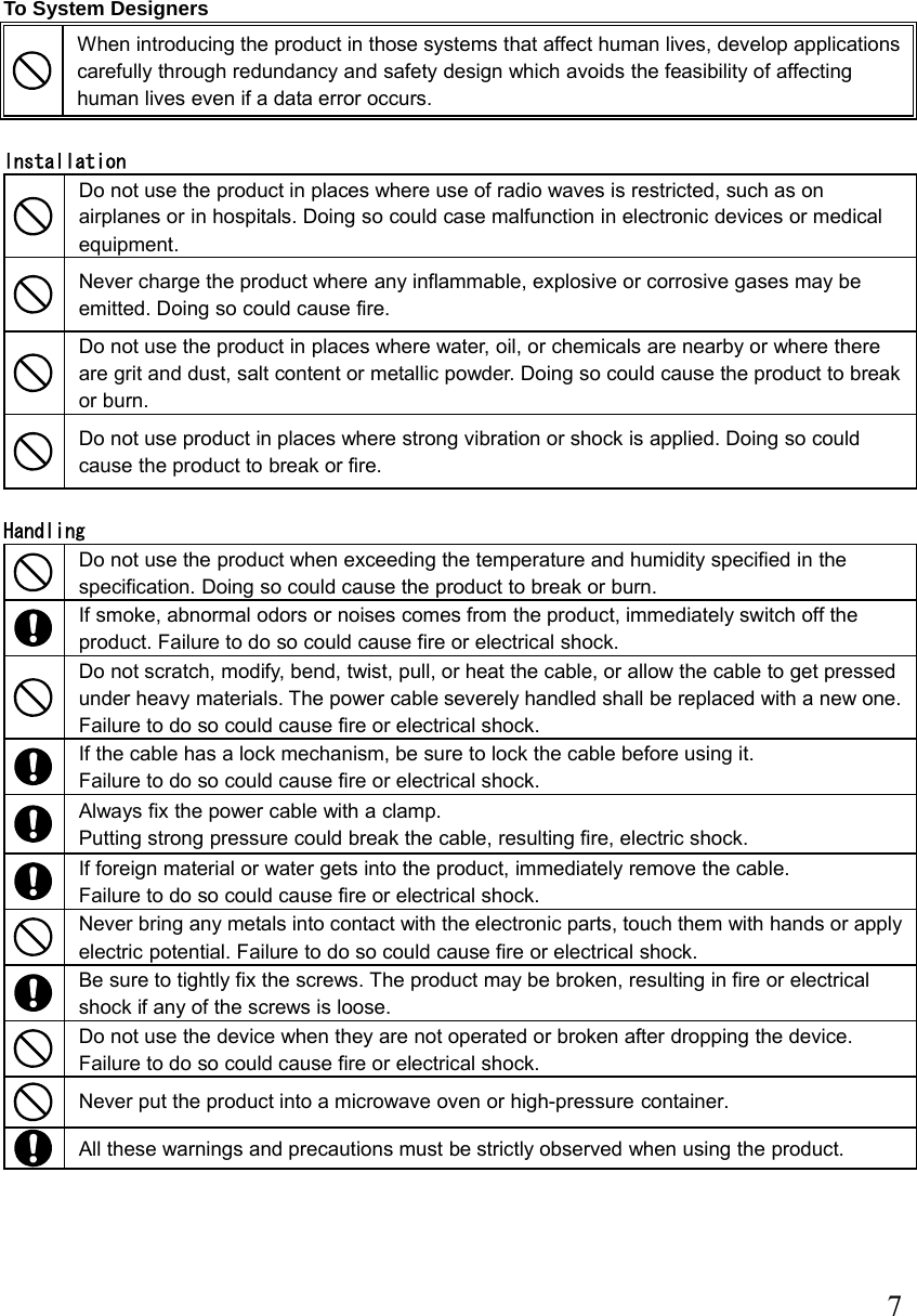  7 To System Designers  When introducing the product in those systems that affect human lives, develop applications carefully through redundancy and safety design which avoids the feasibility of affecting human lives even if a data error occurs.  Installation  Do not use the product in places where use of radio waves is restricted, such as on airplanes or in hospitals. Doing so could case malfunction in electronic devices or medical equipment.  Never charge the product where any inflammable, explosive or corrosive gases may be emitted. Doing so could cause fire.    Do not use the product in places where water, oil, or chemicals are nearby or where there are grit and dust, salt content or metallic powder. Doing so could cause the product to break or burn.   Do not use product in places where strong vibration or shock is applied. Doing so could cause the product to break or fire.  Handling  Do not use the product when exceeding the temperature and humidity specified in the specification. Doing so could cause the product to break or burn.  If smoke, abnormal odors or noises comes from the product, immediately switch off the product. Failure to do so could cause fire or electrical shock.  Do not scratch, modify, bend, twist, pull, or heat the cable, or allow the cable to get pressed under heavy materials. The power cable severely handled shall be replaced with a new one.   Failure to do so could cause fire or electrical shock.  If the cable has a lock mechanism, be sure to lock the cable before using it.   Failure to do so could cause fire or electrical shock.  Always fix the power cable with a clamp. Putting strong pressure could break the cable, resulting fire, electric shock.  If foreign material or water gets into the product, immediately remove the cable.   Failure to do so could cause fire or electrical shock.  Never bring any metals into contact with the electronic parts, touch them with hands or apply electric potential. Failure to do so could cause fire or electrical shock.  Be sure to tightly fix the screws. The product may be broken, resulting in fire or electrical shock if any of the screws is loose.  Do not use the device when they are not operated or broken after dropping the device.   Failure to do so could cause fire or electrical shock.  Never put the product into a microwave oven or high-pressure container.  All these warnings and precautions must be strictly observed when using the product.     