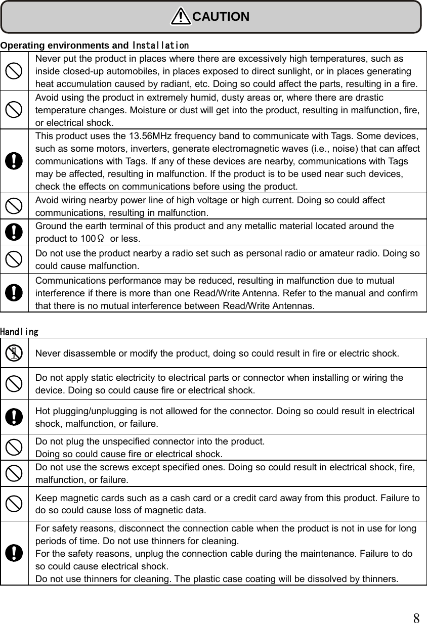  8 CAUTION  Operating environments and Installation  Never put the product in places where there are excessively high temperatures, such as inside closed-up automobiles, in places exposed to direct sunlight, or in places generating heat accumulation caused by radiant, etc. Doing so could affect the parts, resulting in a fire.    Avoid using the product in extremely humid, dusty areas or, where there are drastic temperature changes. Moisture or dust will get into the product, resulting in malfunction, fire, or electrical shock.  This product uses the 13.56MHz frequency band to communicate with Tags. Some devices, such as some motors, inverters, generate electromagnetic waves (i.e., noise) that can affect communications with Tags. If any of these devices are nearby, communications with Tags may be affected, resulting in malfunction. If the product is to be used near such devices, check the effects on communications before using the product.  Avoid wiring nearby power line of high voltage or high current. Doing so could affect communications, resulting in malfunction.  Ground the earth terminal of this product and any metallic material located around the product to 100Ω or less.  Do not use the product nearby a radio set such as personal radio or amateur radio. Doing so could cause malfunction.  Communications performance may be reduced, resulting in malfunction due to mutual interference if there is more than one Read/Write Antenna. Refer to the manual and confirm that there is no mutual interference between Read/Write Antennas.  Handling  Never disassemble or modify the product, doing so could result in fire or electric shock.  Do not apply static electricity to electrical parts or connector when installing or wiring the device. Doing so could cause fire or electrical shock.  Hot plugging/unplugging is not allowed for the connector. Doing so could result in electrical shock, malfunction, or failure.  Do not plug the unspecified connector into the product.   Doing so could cause fire or electrical shock.   Do not use the screws except specified ones. Doing so could result in electrical shock, fire, malfunction, or failure.  Keep magnetic cards such as a cash card or a credit card away from this product. Failure to do so could cause loss of magnetic data.   For safety reasons, disconnect the connection cable when the product is not in use for long periods of time. Do not use thinners for cleaning.   For the safety reasons, unplug the connection cable during the maintenance. Failure to do so could cause electrical shock. Do not use thinners for cleaning. The plastic case coating will be dissolved by thinners. 