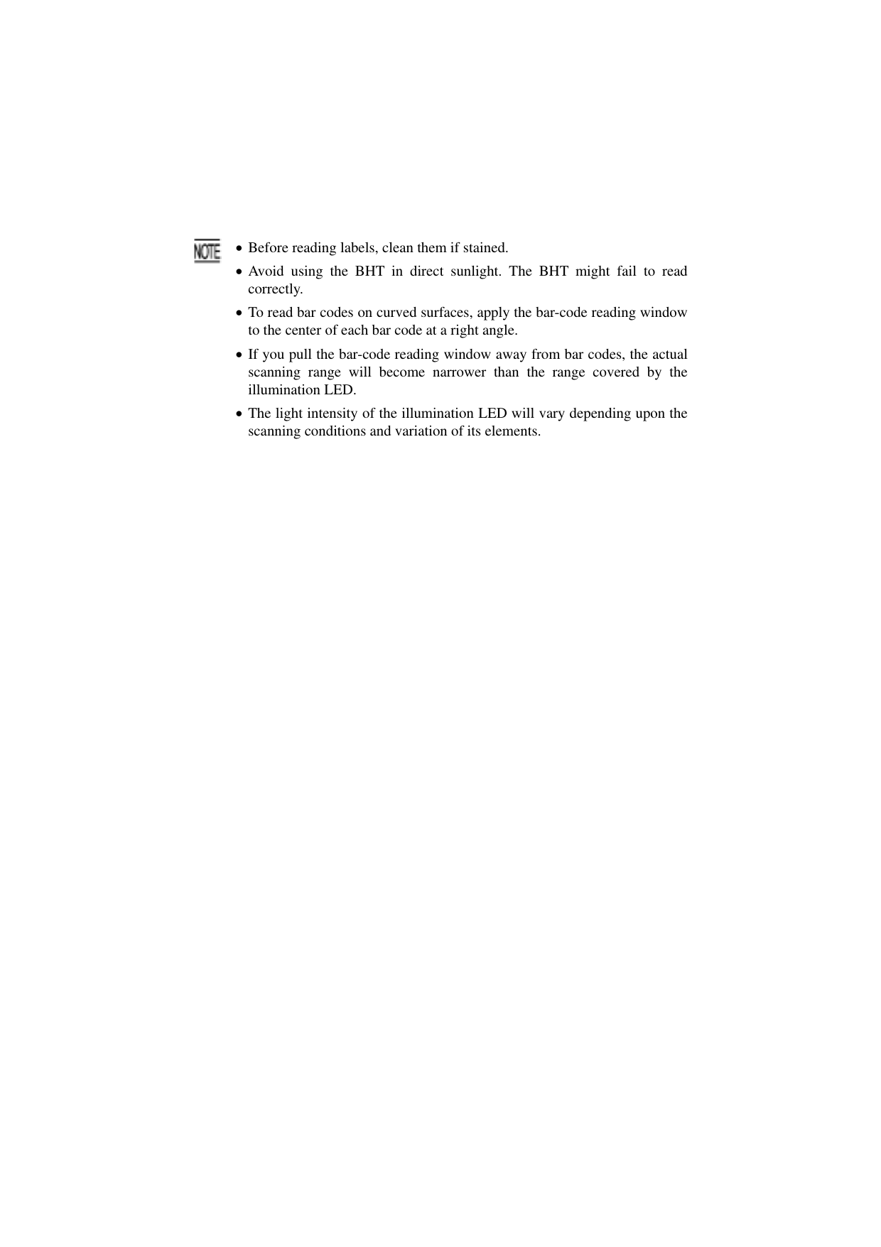  35   • Before reading labels, clean them if stained. • Avoid using the BHT in direct sunlight. The BHT might fail to readcorrectly. • To read bar codes on curved surfaces, apply the bar-code reading window to the center of each bar code at a right angle. • If you pull the bar-code reading window away from bar codes, the actual scanning range will become narrower than the range covered by the illumination LED. • The light intensity of the illumination LED will vary depending upon thescanning conditions and variation of its elements. 