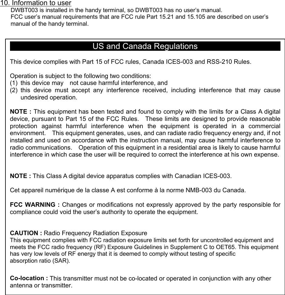 10. Information to user DWBT003 is installed in the handy terminal, so DWBT003 has no user’s manual. FCC user’s manual requirements that are FCC rule Part 15.21 and 15.105 are described on user’s manual of the handy terminal.                                             US and Canada Regulations  This device complies with Part 15 of FCC rules, Canada ICES-003 and RSS-210 Rules.  Operation is subject to the following two conditions: (1)  this device may    not cause harmful interference, and   (2) this device must accept any interference received, including interference that may causeundesired operation.  NOTE : This equipment has been tested and found to comply with the limits for a Class A digitaldevice, pursuant to Part 15 of the FCC Rules.    These limits are designed to provide reasonableprotection against harmful interference when the equipment is operated in a commercialenvironment.    This equipment generates, uses, and can radiate radio frequency energy and, if notinstalled and used on accordance with the instruction manual, may cause harmful interference toradio communications.    Operation of this equipment in a residential area is likely to cause harmfulinterference in which case the user will be required to correct the interference at his own expense.  NOTE : This Class A digital device apparatus complies with Canadian ICES-003.  Cet appareil numérique de la classe A est conforme à la norme NMB-003 du Canada.  FCC WARNING : Changes or modifications not expressly approved by the party responsible forcompliance could void the user’s authority to operate the equipment.   CAUTION : Radio Frequency Radiation Exposure This equipment complies with FCC radiation exposure limits set forth for uncontrolled equipment and meets the FCC radio frequency (RF) Exposure Guidelines in Supplement C to OET65. This equipment has very low levels of RF energy that it is deemed to comply without testing of specific   absorption ratio (SAR).  Co-location : This transmitter must not be co-located or operated in conjunction with any other antenna or transmitter. 