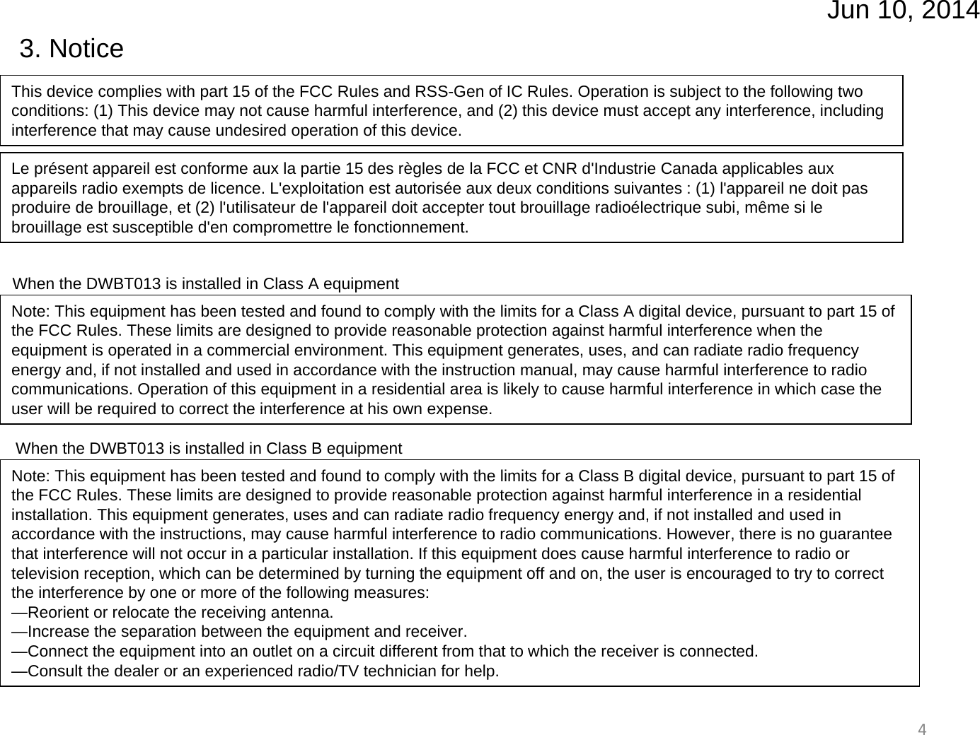 Jun 10, 201443. NoticeThis device complies with part 15 of the FCC Rules and RSS-Gen of IC Rules. Operation is subject to the following two conditions: (1) This device may not cause harmful interference, and (2) this device must accept any interference, including interference that may cause undesired operation of this device. Le présent appareil est conforme aux la partie 15 des règles de la FCC et CNR d&apos;Industrie Canada applicables aux appareils radio exempts de licence. L&apos;exploitation est autorisée aux deux conditions suivantes : (1) l&apos;appareil ne doit pas produire de brouillage, et (2) l&apos;utilisateur de l&apos;appareil doit accepter tout brouillage radioélectrique subi, même si le brouillage est susceptible d&apos;en compromettre le fonctionnement.When the DWBT013 is installed in Class A equipmentWhen the DWBT013 is installed in Class B equipmentNote: This equipment has been tested and found to comply with the limits for a Class A digital device, pursuant to part 15 of the FCC Rules. These limits are designed to provide reasonable protection against harmful interference when the equipment is operated in a commercial environment. This equipment generates, uses, and can radiate radio frequency energy and, if not installed and used in accordance with the instruction manual, may cause harmful interference to radio communications. Operation of this equipment in a residential area is likely to cause harmful interference in which case the user will be required to correct the interference at his own expense.Note: This equipment has been tested and found to comply with the limits for a Class B digital device, pursuant to part 15 of the FCC Rules. These limits are designed to provide reasonable protection against harmful interference in a residential installation. This equipment generates, uses and can radiate radio frequency energy and, if not installed and used in accordance with the instructions, may cause harmful interference to radio communications. However, there is no guarantee that interference will not occur in a particular installation. If this equipment does cause harmful interference to radio or television reception, which can be determined by turning the equipment off and on, the user is encouraged to try to correct the interference by one or more of the following measures:—Reorient or relocate the receiving antenna.—Increase the separation between the equipment and receiver.—Connect the equipment into an outlet on a circuit different from that to which the receiver is connected.—Consult the dealer or an experienced radio/TV technician for help.