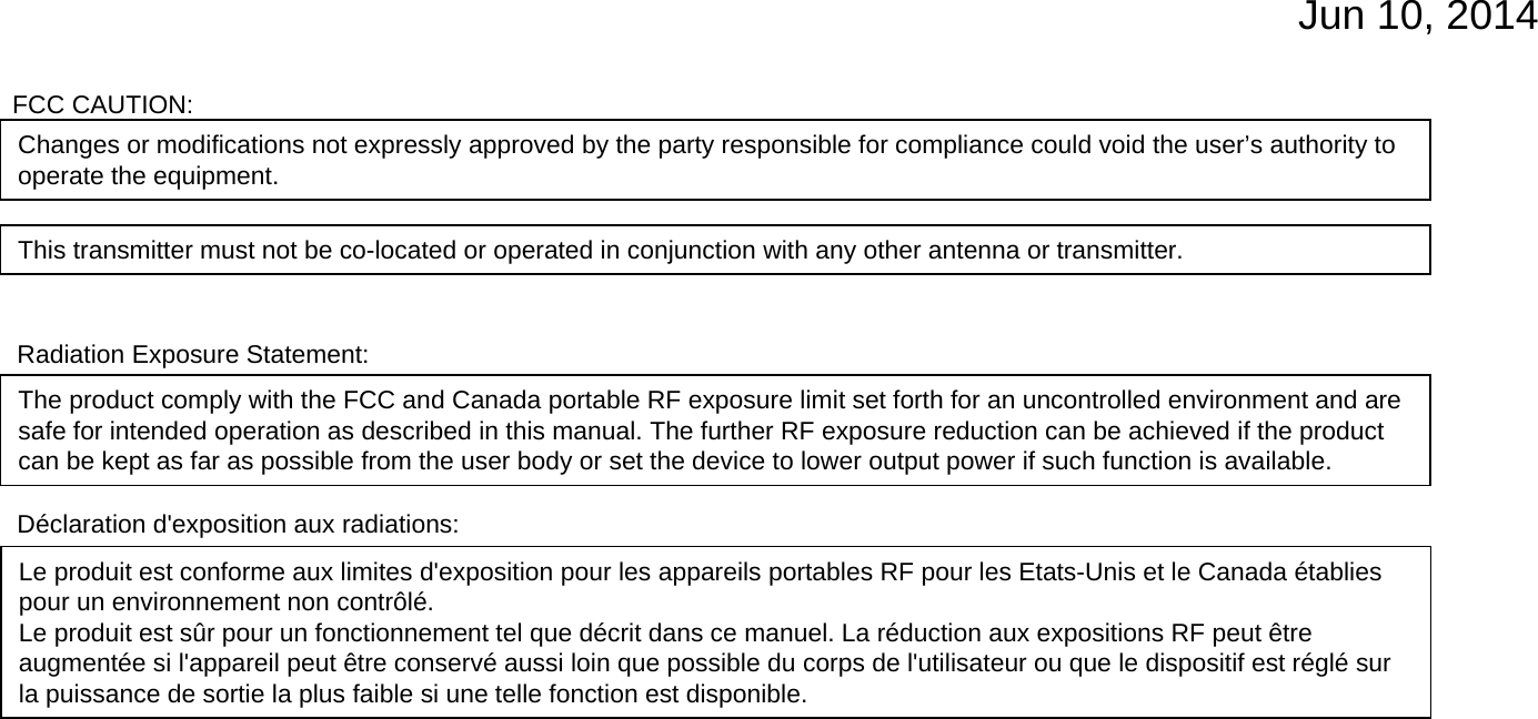 Jun 10, 2014Radiation Exposure Statement:The product comply with the FCC and Canada portable RF exposure limit set forth for an uncontrolled environment and are safe for intended operation as described in this manual. The further RF exposure reduction can be achieved if the product can be kept as far as possible from the user body or set the device to lower output power if such function is available.Le produit est conforme aux limites d&apos;exposition pour les appareils portables RF pour les Etats-Unis et le Canada établiespour un environnement non contrôlé.Le produit est sûr pour un fonctionnement tel que décrit dans ce manuel. La réduction aux expositions RF peut êtreaugmentée si l&apos;appareil peut être conservé aussi loin que possible du corps de l&apos;utilisateur ou que le dispositif est réglé surla puissance de sortie la plus faible si une telle fonction est disponible.Déclaration d&apos;exposition aux radiations:Changes or modifications not expressly approved by the party responsible for compliance could void the user’s authority to operate the equipment.This transmitter must not be co-located or operated in conjunction with any other antenna or transmitter.FCC CAUTION: