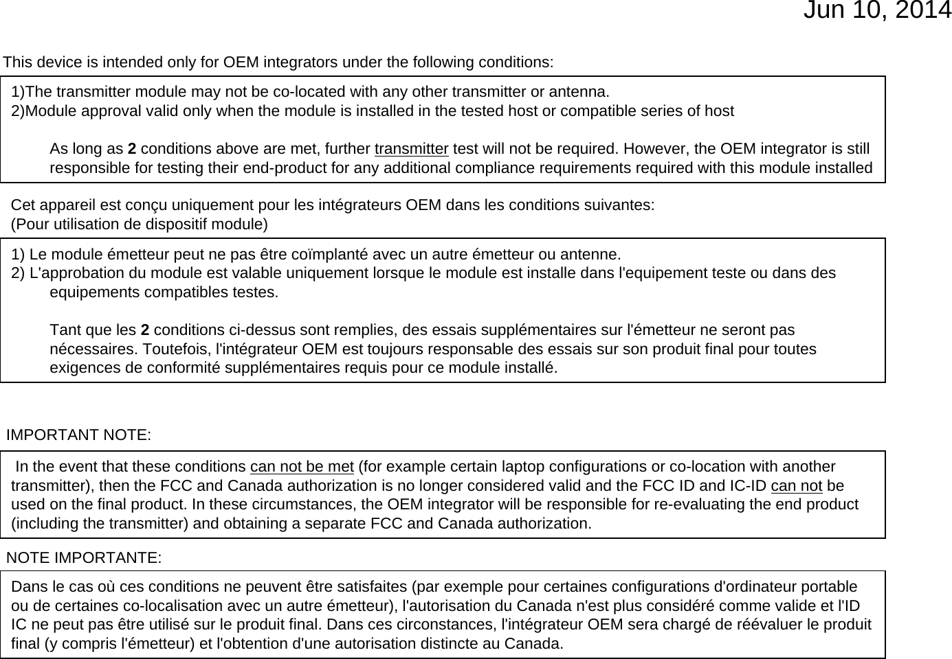 Jun 10, 2014IMPORTANT NOTE:In the event that these conditions can not be met (for example certain laptop configurations or co-location with another transmitter), then the FCC and Canada authorization is no longer considered valid and the FCC ID and IC-ID can not be used on the final product. In these circumstances, the OEM integrator will be responsible for re-evaluating the end product (including the transmitter) and obtaining a separate FCC and Canada authorization.NOTE IMPORTANTE:Dans le cas où ces conditions ne peuvent être satisfaites (par exemple pour certaines configurations d&apos;ordinateur portable ou de certaines co-localisation avec un autre émetteur), l&apos;autorisation du Canada n&apos;est plus considéré comme valide et l&apos;IDIC ne peut pas être utilisé sur le produit final. Dans ces circonstances, l&apos;intégrateur OEM sera chargé de réévaluer le produitfinal (y compris l&apos;émetteur) et l&apos;obtention d&apos;une autorisation distincte au Canada.This device is intended only for OEM integrators under the following conditions:1)The transmitter module may not be co-located with any other transmitter or antenna. 2)Module approval valid only when the module is installed in the tested host or compatible series of hostAs long as 2conditions above are met, further transmitter test will not be required. However, the OEM integrator is stillresponsible for testing their end-product for any additional compliance requirements required with this module installedCet appareil est conçu uniquement pour les intégrateurs OEM dans les conditions suivantes: (Pour utilisation de dispositif module)1) Le module émetteur peut ne pas être coïmplanté avec un autre émetteur ou antenne.2) L&apos;approbation du module est valable uniquement lorsque le module est installe dans l&apos;equipement teste ou dans des equipements compatibles testes.Tant que les 2conditions ci-dessus sont remplies, des essais supplémentaires sur l&apos;émetteur ne seront pas nécessaires. Toutefois, l&apos;intégrateur OEM est toujours responsable des essais sur son produit final pour toutesexigences de conformité supplémentaires requis pour ce module installé.