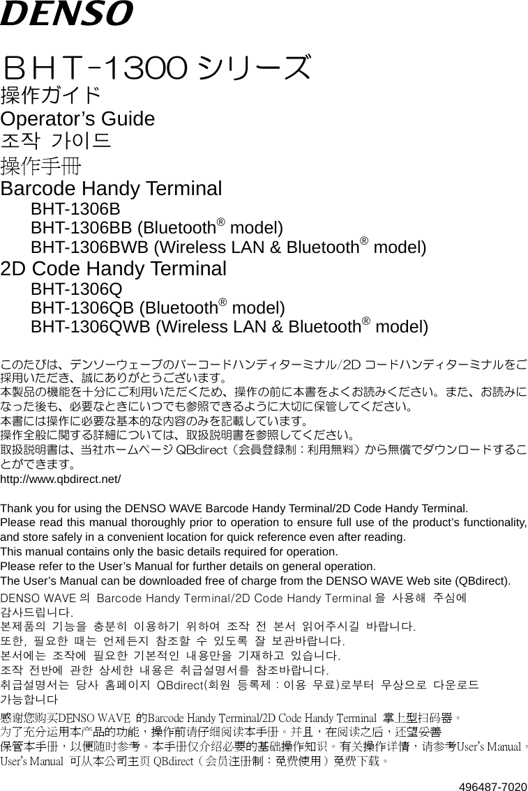 496487-7020   ＢＨＴ-1300 シリーズ 操作ガイド Operator’s Guide 조작  가이드 操作手冊 Barcode Handy Terminal BHT-1306B BHT-1306BB (Bluetooth® model) BHT-1306BWB (Wireless LAN &amp; Bluetooth® model) 2D Code Handy Terminal BHT-1306Q BHT-1306QB (Bluetooth® model) BHT-1306QWB (Wireless LAN &amp; Bluetooth® model)  このたびは、デンソーウェーブのバーコードハンディターミナル/2D コードハンディターミナルをご採用いただき、誠にありがとうございます。 本製品の機能を十分にご利用いただくため、操作の前に本書をよくお読みください。また、お読みになった後も、必要なときにいつでも参照できるように大切に保管してください。 本書には操作に必要な基本的な内容のみを記載しています。 操作全般に関する詳細については、取扱説明書を参照してください。 取扱説明書は、当社ホームページ QBdirect（会員登録制：利用無料）から無償でダウンロードすることができます。 http://www.qbdirect.net/  Thank you for using the DENSO WAVE Barcode Handy Terminal/2D Code Handy Terminal. Please read this manual thoroughly prior to operation to ensure full use of the product’s functionality, and store safely in a convenient location for quick reference even after reading. This manual contains only the basic details required for operation. Please refer to the User’s Manual for further details on general operation. The User’s Manual can be downloaded free of charge from the DENSO WAVE Web site (QBdirect). DENSO WAVE 의  Barcode Handy Terminal/2D Code Handy Terminal 을  사용해  주심에 감사드립니다. 본제품의  기능을  충분히  이용하기  위하여  조작  전  본서  읽어주시길  바랍니다. 또한,  필요한  때는  언제든지  참조할  수  있도록  잘  보관바랍니다. 본서에는  조작에  필요한  기본적인  내용만을  기재하고  있습니다. 조작  전반에  관한  상세한  내용은  취급설명서를  참조바랍니다. 취급설명서는  당사  홈페이지  QBdirect(회원  등록제：이용  무료)로부터  무상으로  다운로드   가능합니다 感谢您购买DENSO WAVE  的Barcode Handy Terminal/2D Code Handy Terminal  掌上型扫码器。 为了充分运用本产品的功能，操作前请仔细阅读本手册。并且，在阅读之后，还望妥善 保管本手册，以便随时参考。本手册仅介绍必要的基础操作知识。有关操作详情，请参考User’s Manual。 User’s Manual  可从本公司主页 QBdirect（会员注册制：免费使用）免费下载。 