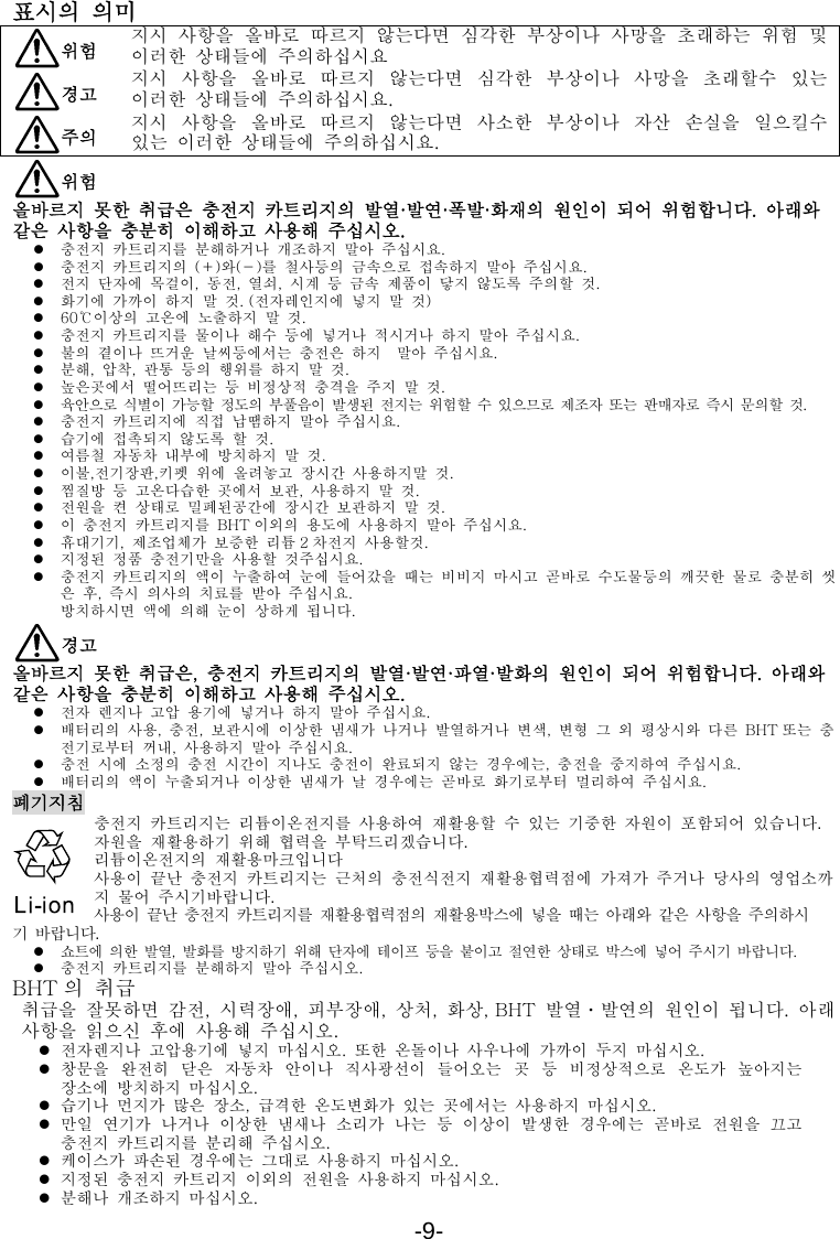 -9-  표시의 의미  위험 지시  사항을  올바로  따르지  않는다면  심각한  부상이나  사망을  초래하는  위험  및 이러한  상태들에  주의하십시요  경고 지시  사항을  올바로  따르지  않는다면  심각한  부상이나  사망을  초래할수  있는 이러한  상태들에  주의하십시요.  주의 지시  사항을  올바로  따르지  않는다면  사소한  부상이나  자산  손실을  일으킬수 있는  이러한  상태들에  주의하십시요.  위험 올바르지  못한  취급은  충전지  카트리지의  발열·발연·폭발·화재의  원인이  되어  위험합니다.  아래와 같은  사항을  충분히  이해하고  사용해  주십시오. z 충전지  카트리지를  분해하거나  개조하지  말아  주십시요. z 충전지  카트리지의  (＋)와(－)를  철사등의  금속으로  접속하지  말아  주십시요. z 전지  단자에  목걸이,  동전,  열쇠,  시계  등  금속  제품이  닿지  않도록  주의할  것. z 화기에  가까이  하지  말  것. (전자레인지에  넣지  말  것) z 60℃이상의  고온에  노출하지  말  것. z 충전지  카트리지를  물이나  해수  등에  넣거나  적시거나  하지  말아  주십시요. z 불의  곁이나  뜨거운  날씨등에서는  충전은  하지  말아  주십시요. z 분해,  압착,  관통  등의  행위를  하지  말  것. z 높은곳에서  떨어뜨리는  등  비정상적  충격을  주지  말  것. z 육안으로  식별이  가능할  정도의  부풀음이  발생된  전지는  위험할  수  있으므로  제조자  또는  판매자로  즉시  문의할  것. z 충전지  카트리지에  직접  납땜하지  말아  주십시요. z 습기에  접촉되지  않도록  할  것. z 여름철  자동차  내부에  방치하지  말  것. z 이불,전기장판,키펫  위에  올려놓고  장시간  사용하지말  것. z 찜질방  등  고온다습한  곳에서  보관,  사용하지  말  것. z 전원을  켠  상태로  밀폐된공간에  장시간  보관하지  말  것. z 이  충전지  카트리지를  BHT 이외의  용도에  사용하지  말아  주십시요. z 휴대기기,  제조업체가  보증한  리튬 2 차전지  사용할것. z 지정된  정품  충전기만을  사용할  것주십시요. z 충전지  카트리지의  액이  누출하여  눈에  들어갔을  때는  비비지  마시고  곧바로  수도물등의  깨끗한  물로  충분히  씻은  후,  즉시  의사의  치료를  받아  주십시요. 방치하시면  액에  의해  눈이  상하게  됩니다.  경고 올바르지  못한  취급은,  충전지  카트리지의  발열·발연·파열·발화의  원인이  되어  위험합니다.  아래와 같은  사항을  충분히  이해하고  사용해  주십시오. z 전자  렌지나  고압  용기에  넣거나  하지  말아  주십시요. z 배터리의  사용,  충전,  보관시에  이상한  냄새가  나거나  발열하거나  변색,  변형  그  외  평상시와  다른  BHT 또는  충전기로부터  꺼내,  사용하지  말아  주십시요. z 충전  시에  소정의  충전  시간이  지나도  충전이  완료되지  않는  경우에는,  충전을  중지하여  주십시요. z 배터리의  액이  누출되거나  이상한  냄새가  날  경우에는  곧바로  화기로부터  멀리하여  주십시요. 폐기지침 충전지 카트리지는 리튬이온전지를 사용하여 재활용할 수 있는 기중한 자원이 포함되어 있습니다. 자원을 재활용하기 위해 협력을 부탁드리겠습니다. 리튬이온전지의 재활용마크입니다 사용이 끝난 충전지 카트리지는 근처의 충전식전지 재활용협력점에 가져가 주거나 당사의 영업소까지 물어 주시기바랍니다. 사용이 끝난 충전지 카트리지를 재활용협력점의 재활용박스에 넣을 때는 아래와 같은 사항을 주의하시 기 바랍니다. z 쇼트에  의한  발열,  발화를  방지하기  위해  단자에  테이프  등을  붙이고  절연한  상태로  박스에  넣어  주시기  바랍니다. z 충전지  카트리지를  분해하지  말아  주십시오. BHT 의  취급 취급을  잘못하면  감전,  시력장애,  피부장애,  상처,  화상, BHT  발열ㆍ발연의  원인이  됩니다.  아래 사항을  읽으신  후에  사용해  주십시오. z 전자렌지나  고압용기에  넣지  마십시오.  또한  온돌이나  사우나에  가까이  두지  마십시오. z 창문을  완전히  닫은  자동차  안이나  직사광선이  들어오는  곳  등  비정상적으로  온도가  높아지는 장소에  방치하지  마십시오. z 습기나  먼지가  많은  장소,  급격한  온도변화가  있는  곳에서는  사용하지  마십시오. z 만일  연기가  나거나  이상한  냄새나  소리가  나는  등  이상이  발생한  경우에는  곧바로  전원을  끄고 충전지  카트리지를  분리해  주십시오. z 케이스가  파손된  경우에는  그대로  사용하지  마십시오. z 지정된  충전지  카트리지  이외의  전원을  사용하지  마십시오. z 분해나  개조하지  마십시오. 