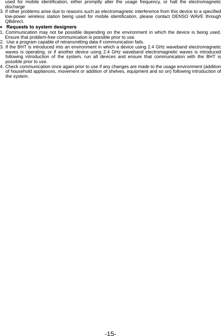 -15- used for mobile identification, either promptly alter the usage frequency, or halt the electromagnetic discharge 3. If other problems arise due to reasons such as electromagnetic interference from this device to a specified low-power wireless station being used for mobile identification, please contact DENSO WAVE through QBdirect. • Requests to system designers 1. Communication may not be possible depending on the environment in which the device is being used. Ensure that problem-free communication is possible prior to use. 2.  Use a program capable of retransmitting data if communication fails. 3. If the BHT is introduced into an environment in which a device using 2.4 GHz waveband electromagnetic waves is operating, or if another device using 2.4 GHz waveband electromagnetic waves is introduced following introduction of the system, run all devices and ensure that communication with the BHT is possible prior to use. 4. Check communication once again prior to use if any changes are made to the usage environment (addition of household appliances, movement or addition of shelves, equipment and so on) following introduction of the system.  