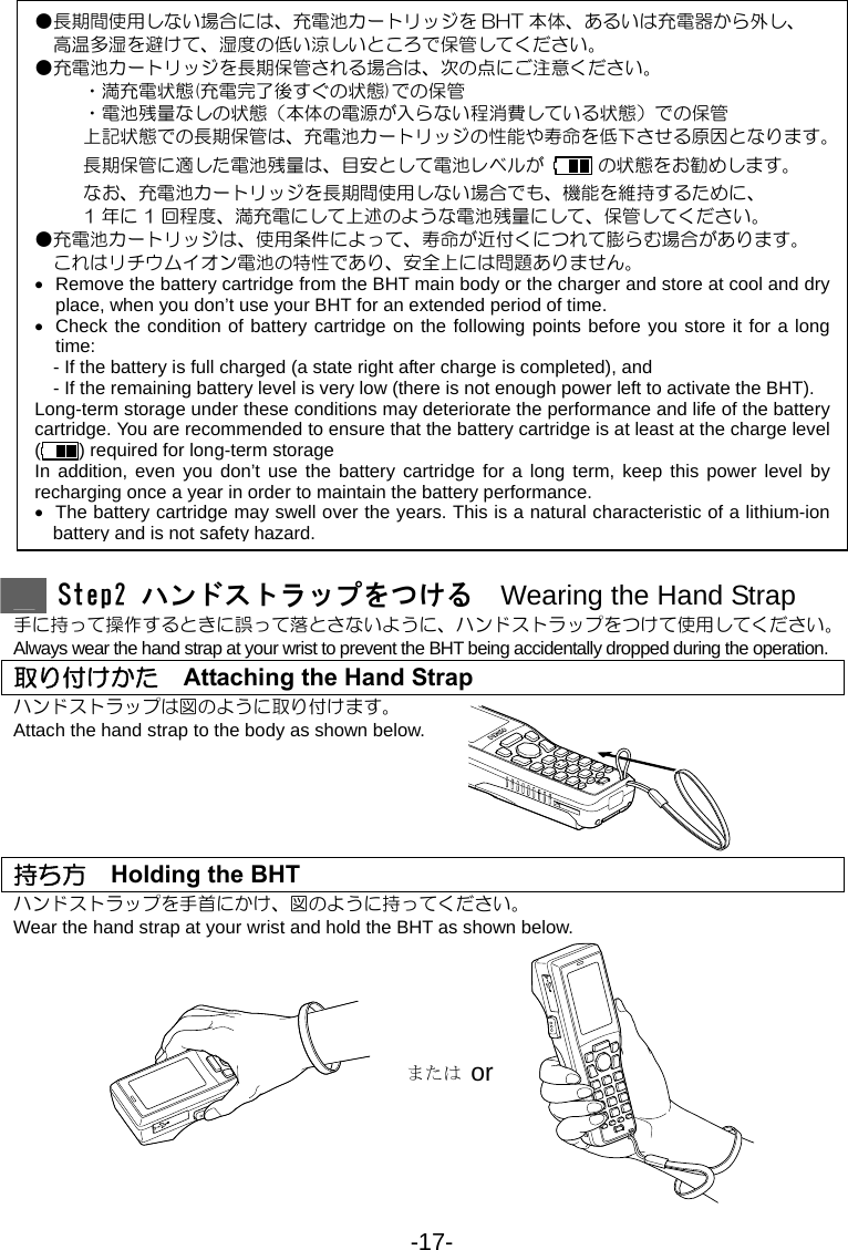 -17-                            Step2 ハンドストラップをつける  Wearing the Hand Strap 手に持って操作するときに誤って落とさないように、ハンドストラップをつけて使用してください。 Always wear the hand strap at your wrist to prevent the BHT being accidentally dropped during the operation. 取り付けかた    Attaching the Hand Strap ハンドストラップは図のように取り付けます。 Attach the hand strap to the body as shown below.      持ち方    Holding the BHT ハンドストラップを手首にかけ、図のように持ってください。 Wear the hand strap at your wrist and hold the BHT as shown below.    または or     ●長期間使用しない場合には、充電池カートリッジを BHT 本体、あるいは充電器から外し、 高温多湿を避けて、湿度の低い涼しいところで保管してください。 ●充電池カートリッジを長期保管される場合は、次の点にご注意ください。 ・満充電状態(充電完了後すぐの状態)での保管 ・電池残量なしの状態（本体の電源が入らない程消費している状態）での保管 上記状態での長期保管は、充電池カートリッジの性能や寿命を低下させる原因となります。 長期保管に適した電池残量は、目安として電池レベルが   の状態をお勧めします。 なお、充電池カートリッジを長期間使用しない場合でも、機能を維持するために、 1 年に 1 回程度、満充電にして上述のような電池残量にして、保管してください。   ●充電池カートリッジは、使用条件によって、寿命が近付くにつれて膨らむ場合があります。 これはリチウムイオン電池の特性であり、安全上には問題ありません。 •  Remove the battery cartridge from the BHT main body or the charger and store at cool and dry place, when you don’t use your BHT for an extended period of time. •  Check the condition of battery cartridge on the following points before you store it for a long time:     - If the battery is full charged (a state right after charge is completed), and     - If the remaining battery level is very low (there is not enough power left to activate the BHT). Long-term storage under these conditions may deteriorate the performance and life of the battery cartridge. You are recommended to ensure that the battery cartridge is at least at the charge level () required for long-term storage In addition, even you don’t use the battery cartridge for a long term, keep this power level by recharging once a year in order to maintain the battery performance. •  The battery cartridge may swell over the years. This is a natural characteristic of a lithium-ion battery and is not safety hazard.