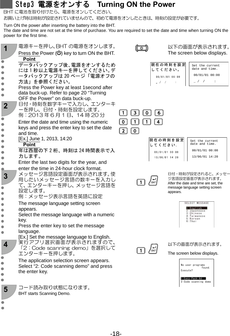 -18-   Step3 電源をオンする  Turning ON the Power BHT に電池を取り付けたら、電源をオンしてください。 お買い上げ時は時刻が設定されていませんので、初めて電源をオンしたときは、時刻の設定が必要です。 Turn ON the power after inserting the battery into the BHT. The date and time are not set at the time of purchase. You are required to set the date and time when turning ON the power for the first time.  1  電源キーを押し、BHT の電源をオンします。Press the Power ( ) key to turn ON the BHT.Point データバックアップ後、電源をオンするためには 1 秒以上電源キーを押してください。データバックアップは 20 ページ「電源オフの方法」を参照ください。 Press the Power key at least 1second after data buck-up. Refer to page 20 “Turning OFF the Power” on data buck-up.    以下の画面が表示されます。 The screen below displays.  2  日付・時刻を数字キーで入力し、エンターキーを押し、日付・時刻を設定します。 例：2013 年 6 月 1 日、14 時 20 分 Enter the date and time using the numeric keys and press the enter key to set the date and time. [Ex.] June 1, 2013, 14:20 Point 年は西暦の下 2 桁、時刻は 24 時間表示で入力します。 Enter the last two digits for the year, and enter the time in 24-hour clock format.                3 メッセージ言語設定画面が表示されます。使用したいメッセージ言語の数キーを入力して、エンターキーを押し、メッセージ言語を設定します。 例：メッセージ表示言語を英語に設定 The message language setting screen appears.  Select the message language with a numeric key. Press the enter key to set the message language. [Ex.] Set the message language to English.    日付・時刻が設定されると、メッセージ言語設定画面が表示されます。 After the date and time are set, the message language setting screen appears.       4 実行アプリ選択画面が表示されますので、「2：Code scanning demo」を選択してエンターキーを押します。 The application selection screen appears. Select “2: Code scanning demo” and press the enter key.    以下の画面が表示されます。 The screen below displays.    5  コード読み取り状態になります。 BHT starts Scanning Demo.        Set the currentdate and time. 00/01/01 00:00 _ /  /     : Set the currentdate and time. 00/01/01 00:00 13/06/01 14:20 