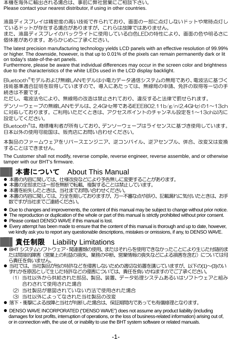 -1- 本機を海外に輸出される場合は、事前に弊社営業にご相談下さい。 Please contact your nearest distributor, if using in other countries.  液晶ディスプレイは精密度の高い技術で作られており、画面の一部に点灯しないドットや常時点灯しているドットが存在する場合がありますが、これらは故障ではありません。 また、液晶ディスプレイのバックライトに使用している白色LEDの特性により、画面の色や明るさに個体差があります。あらかじめご了承ください。  The latest precision manufacturing technology yields LCD panels with an effective resolution of 99.99% or higher. The downside, however, is that up to 0.01% of the pixels can remain permanently dark or lit on today’s state-of-the-art panels. Furthermore, please be aware that individual differences may occur in the screen color and brightness due to the characteristics of the white LEDs used in the LCD display backlight.  Bluetooth®モデルおよび無線LANモデルは小電力データ通信システムの無局であり、電波法に基づく技術基準適合証明を取得していますので、導入にあたっては、無線局の申請、免許の取得等一切の手続きは不要です。 ただし、電波法令により、無線局の改造は禁止されており、違反すると法律で罰せられます。 デンソーウェーブの無線LANモデルは、2.4GHz帯であるIEEE802.11b/g/n(2.4GHz)の1～13chに対応しております。ご利用いただくときは、アクセスポイントのチャンネル設定を1～13ch以内に設定してください。 Bluetooth®は、商標権利者が所有しており、デンソーウェーブはライセンスに基づき使用しています。 日本以外の使用可能国は、販売店にお問い合わせください。  本製品のファームウェアをリバースエンジニア、逆コンパイル、逆アセンブル、併合、改変又は変換することはできません。  The Customer shall not modify, reverse compile, reverse engineer, reverse assemble, and or otherwise tamper with our BHT’s firmware.     本書について  About This Manual z 本書の内容に関しては、仕様改良などにより予告無しに変更することがあります。 z 本書の全部または一部を無断で転載、複製することは禁止しています。 z 本書を紛失したときは、当社までお問い合わせください。 z 本書の内容に関しては、万全を期しておりますが、万一不審な点や誤り、記載漏れに気付いたときは、お手数ですが当社までご連絡ください。  z  Due to changes and improvements, the content of this manual may be subject to change without prior notice. z  The reproduction or duplication of the whole or part of this manual is strictly prohibited without prior consent. z  Please contact DENSO WAVE if this manual is lost. z  Every attempt has been made to ensure that the content of this manual is thorough and up to date, however, we kindly ask you to report any questionable descriptions, mistakes or omissions, if any, to DENSO WAVE.   責任制限  Liability Limitations z BHT システムソフトウェア・関連書類の使用、またはそれらを使用できなかったことにより生じた付随的または間接的障害（営業上の利益の損失、業務の中断、営業情報の喪失などによる損害を含む）については何ら責任を負いません。 z 当社では、当社製品が他の特許などを侵害しないための適切な処置を講じていますが、以下の(1)～(3)のいずれかを原因として生じた特許などの侵害については、責任を負いかねますのでご了承ください。 (1)  当社以外から供給された部品、製品、装置、データ処理システムあるいはソフトウェアと組み合わされて使用された場合 (2)  当社製品が意図されていない方法で使用された場合 (3)  当社以外によってなされた当社製品の改変 z 落下・衝撃による故障と当社が判断した場合は、保証期間内であっても有償修理となります。  z  DENSO WAVE INCORPORATED (“DENSO WAVE”) does not assume any product liability (including damages for lost profits, interruption of operations, or the loss of business-related information) arising out of, or in connection with, the use of, or inability to use the BHT system software or related manuals.    