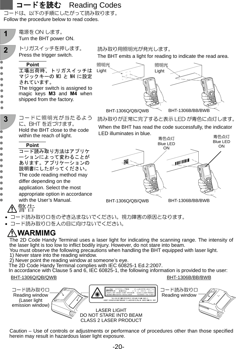 -20-  コードを読む  Reading Codes コードは、以下の手順にしたがって読み取ります。 Follow the procedure below to read codes.  1  電源を ON します。 Turn the BHT power ON.   2  トリガスイッチを押します。 Press the trigger switch.  Point 工場出荷時、トリガスイッチはマジックキーの M3 と M4 に設定されています。 The trigger switch is assigned to magic keys M3 and M4 when shipped from the factory.  読み取り用照明光が発光します。 The BHT emits a light for reading to indicate the read area.  3 コードに照明光が当たるように、BHT を近づけます。 Hold the BHT close to the code within the reach of light.  Point コード読み取り方法はアプリケーションによって変わることがあります。アプリケーションの説明書にしたがってください。 The code reading method may differ depending on the application. Select the most appropriate option in accordance with the User’s Manual. 読み取りが正常に完了すると表示 LED が青色に点灯します。 When the BHT has read the code successfully, the indicator LED illuminates in blue.   警告 • コード読み取り口をのぞき込まないでください。視力障害の原因となります。 • コード読み取り口を人の目に向けないでください。 WARMIMG  The 2D Code Handy Terminal uses a laser light for indicating the scanning range. The intensity of the laser light is too low to inflict bodily injury. However, do not stare into beam.   You must observe the following precautions when handling the BHT equipped with laser light.   1) Never stare into the reading window.   2) Never point the reading window at someone’s eye. The 2D Code Handy Terminal complies with IEC 60825-1 Ed.2:2007. In accordance with Clause 5 and 6, IEC 60825-1, the following information is provided to the user:                Caution – Use of controls or adjustments or performance of procedures other than those specified herein may result in hazardous laser light exposure.     照明光 Light コード読み取り口 Reading window (Laser light emission window) LASER LIGHTDO NOT STARE INTO BEAMCLASS 2 LASER PRODUCTBHT-1306Q/QB/QWB 青色点灯Blue LED ON 照明光 Light BHT-1306Q/QB/QWB BHT-1306B/BB/BWB 青色点灯 Blue LED ON BHT-1306Q/QB/QWB BHT-1306B/BB/BWB レーザ光  クラス レーザ製品  ビームをのぞきこまないこと    2      最大出力 波長1m W      65 0 nm        J I S   C   6 8 02:2011LASER LIGHT- DO NOT STARE INTO BEAM  CLASS 2 LASER PRODUCT1mW MAXIMUN OUTPUT; 650nm LASER        IEC60825-1 Ed.2:2007BHT-1306B/BB/BWBコード読み取り口 Reading window 