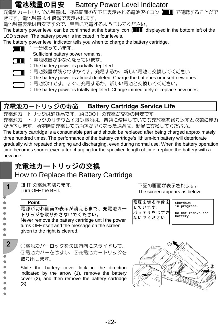 -22-   電池残量の目安   Battery Power Level Indicator 充電池カートリッジの残量は、液晶画面の左下に表示される電池アイコン    で確認することができます。電池残量は 4 段階で表示されます。 電池残量表示は目安ですので、早目に充電するようにしてください。 The battery power level can be confirmed at the battery icon    displayed in the bottom left of the LCD screen. The battery power is indicated in four levels. The battery power level indicator tells you when to charge the battery cartridge. :  十分残っています。  : Sufficient battery power remains. :  電池残量が少なくなっています。  : The battery power is partially depleted. :  電池残量が残りわずかです。充電するか、新しい電池に交換してください  : The battery power is almost depleted. Charge the batteries or insert new ones. :  電池切れです。すぐに充電するか、新しい電池と交換してください。  : The battery power is totally depleted. Charge immediately or replace new ones.   充電池カートリッジの寿命      Battery Cartridge Service Life 充電池カートリッジは消耗品です。約 300 回の充電が交換の目安です。 充電池カートリッジのリチウムイオン電池は、普通に使用していても充放電を繰り返すと次第に能力が低下します。所定時間充電しても消耗が早くなった場合は、新品に交換してください。 The battery cartridge is a consumable part and should be replaced after being charged approximately three hundred times. The performance of the battery cartridge’s lithium-ion battery will deteriorate gradually with repeated charging and discharging, even during normal use. When the battery operation time becomes shorter even after charging for the specified length of time, replace the battery with a new one.   充電池カートリッジの交換 How to Replace the Battery Cartridge  1  BHT の電源を切ります。 Turn OFF the BHT.    Point 電源が切れ画面の表示が消えるまで、充電池カートリッジを取り外さないでください。 Never remove the battery cartridge until the power turns OFF itself and the message on the screen given to the right is cleared.  下記の画面が表示されます。 The screen appears as below.  Shutdownin progress.Do not remove thebattery. 2  ①電池カバーロックを矢印方向にスライドして、②電池カバーをはずし、③充電池カートリッジを取り出します。 Slide the battery cover lock in the direction indicated by the arrow (1), remove the battery cover (2), and then remove the battery cartridge (3).  ①②③ 