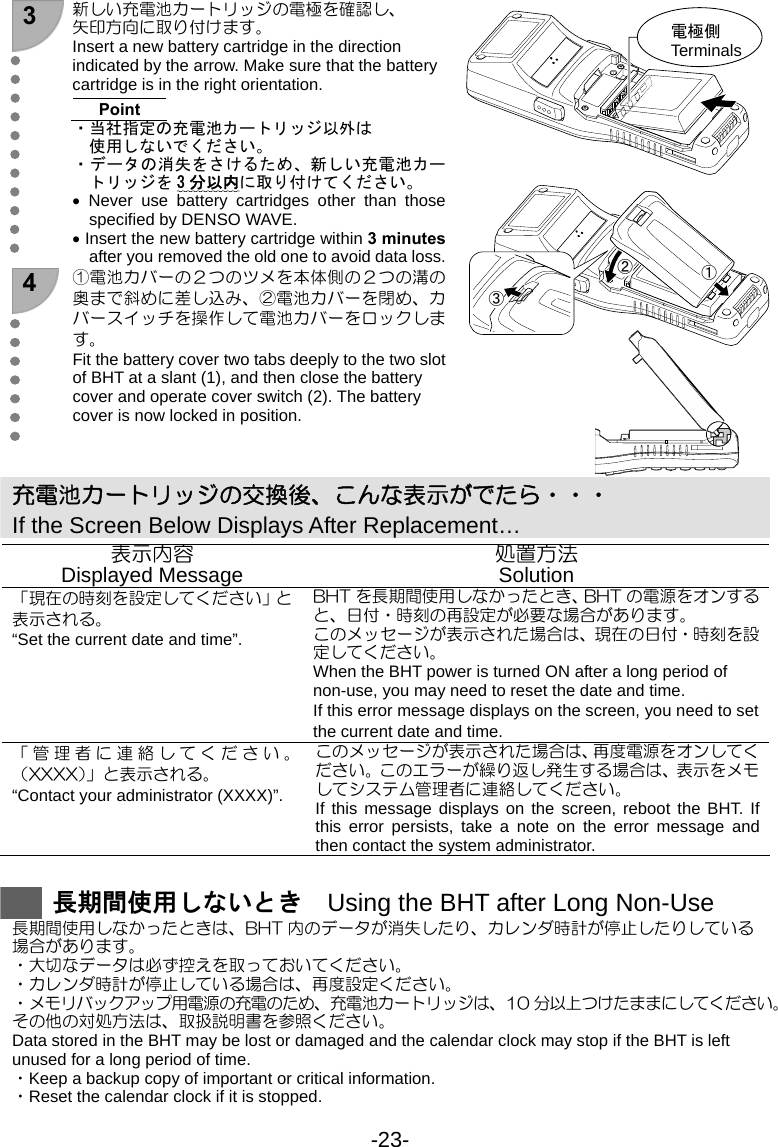 -23- 3  新しい充電池カートリッジの電極を確認し、 矢印方向に取り付けます。 Insert a new battery cartridge in the direction indicated by the arrow. Make sure that the battery cartridge is in the right orientation.  Point ・当社指定の充電池カートリッジ以外は 使用しないでください。 ・データの消失をさけるため、新しい充電池カートリッジを 3分以内に取り付けてください。 • Never use battery cartridges other than those specified by DENSO WAVE. • Insert the new battery cartridge within 3 minutes after you removed the old one to avoid data loss.  4  ①電池カバーの２つのツメを本体側の２つの溝の奥まで斜めに差し込み、②電池カバーを閉め、カバースイッチを操作して電池カバーをロックします。 Fit the battery cover two tabs deeply to the two slot of BHT at a slant (1), and then close the battery cover and operate cover switch (2). The battery cover is now locked in position.      充電池カートリッジの交換後、こんな表示がでたら・・・ If the Screen Below Displays After Replacement… 表示内容 Displayed Message  処置方法 Solution 「現在の時刻を設定してください」と表示される。 “Set the current date and time”. BHT を長期間使用しなかったとき、BHT の電源をオンすると、日付・時刻の再設定が必要な場合があります。 このメッセージが表示された場合は、現在の日付・時刻を設定してください。 When the BHT power is turned ON after a long period of non-use, you may need to reset the date and time. If this error message displays on the screen, you need to set the current date and time. 「管理者に連絡してください。（XXXX）」と表示される。 “Contact your administrator (XXXX)”. このメッセージが表示された場合は、再度電源をオンしてください。このエラーが繰り返し発生する場合は、表示をメモしてシステム管理者に連絡してください。 If this message displays on the screen, reboot the BHT. If this error persists, take a note on the error message and then contact the system administrator.   長期間使用しないとき    Using the BHT after Long Non-Use 長期間使用しなかったときは、BHT 内のデータが消失したり、カレンダ時計が停止したりしている 場合があります。 ・大切なデータは必ず控えを取っておいてください。 ・カレンダ時計が停止している場合は、再度設定ください。 ・メモリバックアップ用電源の充電のため、充電池カートリッジは、10 分以上つけたままにしてください。 その他の対処方法は、取扱説明書を参照ください。 Data stored in the BHT may be lost or damaged and the calendar clock may stop if the BHT is left unused for a long period of time. ・Keep a backup copy of important or critical information. ・Reset the calendar clock if it is stopped. 電極側 Terminals  ①②③