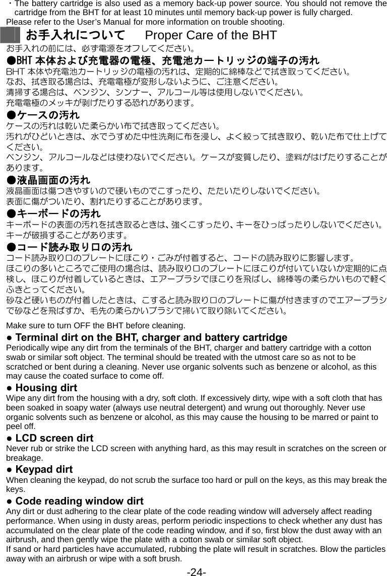 -24- ・The battery cartridge is also used as a memory back-up power source. You should not remove the cartridge from the BHT for at least 10 minutes until memory back-up power is fully charged. Please refer to the User’s Manual for more information on trouble shooting.  お手入れについて      Proper Care of the BHT お手入れの前には、必ず電源をオフしてください。 ●BHT 本体および充電器の電極、充電池カートリッジの端子の汚れ BHT 本体や充電池カートリッジの電極の汚れは、定期的に綿棒などで拭き取ってください。 なお、拭き取る場合は、充電電極が変形しないように、ご注意ください。 清掃する場合は、ベンジン、シンナー、アルコール等は使用しないでください。 充電電極のメッキが剥げたりする恐れがあります。 ●ケースの汚れ   ケースの汚れは乾いた柔らかい布で拭き取ってください。 汚れがひどいときは、水でうすめた中性洗剤に布を浸し、よく絞って拭き取り、乾いた布で仕上げてください。 ベンジン、アルコールなどは使わないでください。ケースが変質したり、塗料がはげたりすることがあります。 ●液晶画面の汚れ 液晶画面は傷つきやすいので硬いものでこすったり、たたいたりしないでください。 表面に傷がついたり、割れたりすることがあります。 ●キーボードの汚れ キーボードの表面の汚れを拭き取るときは、強くこすったり、キーをひっぱったりしないでください。キーが破損することがあります。 ●コード読み取り口の汚れ コード読み取り口のプレートにほこり・ごみが付着すると、コードの読み取りに影響します。 ほこりの多いところでご使用の場合は、読み取り口のプレートにほこりが付いていないか定期的に点検し、ほこりが付着しているときは、エアーブラシでほこりを飛ばし、綿棒等の柔らかいもので軽くふきとってください。 砂など硬いものが付着したときは、こすると読み取り口のプレートに傷が付きますのでエアーブラシで砂などを飛ばすか、毛先の柔らかいブラシで掃いて取り除いてください。  Make sure to turn OFF the BHT before cleaning. ● Terminal dirt on the BHT, charger and battery cartridge   Periodically wipe any dirt from the terminals of the BHT, charger and battery cartridge with a cotton swab or similar soft object. The terminal should be treated with the utmost care so as not to be scratched or bent during a cleaning. Never use organic solvents such as benzene or alcohol, as this may cause the coated surface to come off. ● Housing dirt Wipe any dirt from the housing with a dry, soft cloth. If excessively dirty, wipe with a soft cloth that has been soaked in soapy water (always use neutral detergent) and wrung out thoroughly. Never use organic solvents such as benzene or alcohol, as this may cause the housing to be marred or paint to peel off. ● LCD screen dirt Never rub or strike the LCD screen with anything hard, as this may result in scratches on the screen or breakage. ● Keypad dirt When cleaning the keypad, do not scrub the surface too hard or pull on the keys, as this may break the keys. ● Code reading window dirt Any dirt or dust adhering to the clear plate of the code reading window will adversely affect reading performance. When using in dusty areas, perform periodic inspections to check whether any dust has accumulated on the clear plate of the code reading window, and if so, first blow the dust away with an airbrush, and then gently wipe the plate with a cotton swab or similar soft object. If sand or hard particles have accumulated, rubbing the plate will result in scratches. Blow the particles away with an airbrush or wipe with a soft brush. 