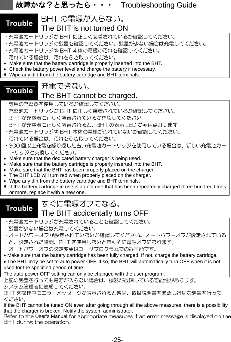 -25-   故障かな？と思ったら・・・  Troubleshooting Guide   Trouble  BHT の電源が入らない。     The BHT is not turned ON ・充電池カートリッジが BHT に正しく装着されているか確認してください。 ・充電池カートリッジの残量を確認してください。残量が少ない場合は充電してください。 ・充電池カートリッジや BHT 本体の電極の汚れを確認してください。 汚れている場合は、汚れをふき取ってください。 •  Make sure that the battery cartridge is properly inserted into the BHT. •  Check the battery power level and charge the battery if necessary.   • Wipe any dirt from the battery cartridge and BHT terminals.  Trouble 充電できない。 The BHT cannot be charged. ・専用の充電器を使用しているか確認してください。 ・充電池カートリッジが BHT に正しく装着されているか確認してください。 ・BHT が充電器に正しく装着されているか確認してください。 BHT が充電器に正しく装着されると、BHT の表示 LED が赤色点灯します。 ・充電池カートリッジや BHT 本体の電極が汚れていないか確認してください。 汚れている場合は、汚れをふき取ってください。 ・300 回以上充電を繰り返した古い充電池カートリッジを使用している場合は、新しい充電池カートリッジと交換してください。 •  Make sure that the dedicated battery charger is being used.   •  Make sure that the battery cartridge is properly inserted into the BHT. •  Make sure that the BHT has been properly placed on the charger. •  The BHT LED will turn red when properly placed on the charger. •  Wipe any dirt from the battery cartridge and BHT terminals. • If the battery cartridge in use is an old one that has been repeatedly charged three hundred times or more, replace it with a new one.  Trouble  すぐに電源オフになる。 The BHT accidentally turns OFF ・充電池カートリッジが充電されていることを確認してください。 残量が少ない場合は充電してください。 ・オートパワーオフが設定されていないか確認してください。オートパワーオフが設定されていると、設定された時間、BHT を使用しないと自動的に電源オフになります。 オートパワーオフの設定変更はユーザプログラムでのみ可能です。 • Make sure that the battery cartridge has been fully charged. If not, charge the battery cartridge. • The BHT may be set to auto power OFF. If so, the BHT will automatically turn OFF when it is not used for the specified period of time.   The auto power OFF setting can only be changed with the user program. 上記の処置を行っても電源が入らない場合は、機器が故障している可能性があります。 システム管理者に連絡してください。 BHT を操作中にエラーメッセージが表示されるときは、取扱説明書を参照し適切な処置を行って ください。 If the BHT cannot be tuned ON even after going through all the above measures, there is a possibility that the charger is broken. Notify the system administrator. Refer to the User’s Manual for appropriate measures if an error message is displayed on the BHT during the operation. 