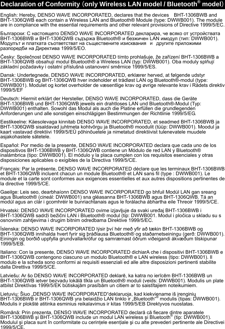 Declaration of Conformity（only Wireless LAN model / Bluetooth® model）English: Hereby, DENSO WAVE INCORPORATED, declares that the devices    BHT-1306BWB and BHT-1306QWB each contain a Wireless LAN and Bluetooth® Module (type: DWWB001). The module are in compliance with the essential requirements and other relevant provisions of Directive 1999/5/EC. Български: С настоящето DENSO WAVE INCORPORATED декларира, че всяко от устройствата BHT-1306BWB и BHT-1306QWB съдържа Bluetooth® и безжичен LAN имодул (тип: DWWB001). Модулът и платката съответстват на съществените изисквания и другите приложими разпоредби на Директива 1999/5/EО. Česky: Společnost DENSO WAVE INCORPORATED tímto prohlašuje, že zařízení BHT-1306BWB a BHT-1306QWB obsahují modul Bluetooth® a Wireless LAN (typ: DWWB001). Oba moduly splňují základní požadavky i ostatní příslušná ustanovení směrnice 1999/5/ES. Dansk: Undertegnede, DENSO WAVE INCORPORATED, erklærer herved, at følgende udstyr BHT-1306BWB og BHT-1306QWB hver indeholder et trådløst LAN og Bluetooth®-modul (type: DWWB001). Modulet og kortet overholder de væsentlige krav og øvrige relevante krav i Rådets direktiv 1999/5/EF Deutsch: Hiermit erklärt der Hersteller, DENSO WAVE INCORPORATED, dass die Geräte BHT-1306BWB und BHT-1306QWB jeweils ein drahtloses LAN und Bluetooth®-Modul (Typ: DWWB001) enthalten. Sowohl das Modul als auch die Platine erfüllen die grundlegenden Anforderungen und alle sonstigen einschlägigen Bestimmungen der Richtlinie 1999/5/EG. Eestikeelne: Käesolevaga kinnitab DENSO WAVE INCORPORATED, et seadmed BHT-1306BWB ja BHT-1306QWB sisaldavad juhtmeta kohtvõrgu ja Bluetooth® moodulit (tüüp: DWWB001). Moodul ja kaart vastavad direktiivi 1999/5/EÜ põhinõuetele ja nimetatud direktiivist tulenevatele muudele asjakohastele sätetele. Español: Por medio de la presente, DENSO WAVE INCORPORATED declara que cada uno de los dispositivos BHT-1306BWB y BHT-1306QWB contiene un Módulo de red LAN y Bluetooth® inalámbrica (tipo: DWWB001). El módulo y la placa cumplen con los requisitos esenciales y otras disposiciones aplicables o exigibles de la Directiva 1999/5/CE. Français: Par la présente, DENSO WAVE INCORPORATED déclare que les terminaux BHT-1306BWB et BHT-1306QWB incluent chacun un module Bluetooth® et LAN sans fil (type : DWWB001). Le module et la carte sont conformes aux exigences essentielles et aux autres dispositions pertinentes de la directive 1999/5/CE. Gaeilge: Leis seo, dearbhaíonn DENSO WAVE INCORPORATED go bhfuil Modúl LAN gan sreang agus Bluetooth® (cineál: DWWB001) sna gléasanna BHT-1306BWB agus BHT-1306QWB. Tá an modúl agus an clár i gcomhréir le bunriachtanais agus le forálacha ábhartha eile Threoir 1999/5/CE. Hrvatski: DENSO WAVE INCORPORATED ovime izjavljuje da svaki uređaj BHT-1306BWB i BHT-1306QWB sadrži bežični LAN i Bluetooth® modul (tip: DWWB001. Modul i pločica u skladu su s osnovnim zahtjevima i drugim bitnim odredbama Direktive 1999/5/EC. Íslenska: DENSO WAVE INCORPORATED lýsir því hér með yfir að tækin BHT-1306BWB og BHT-1306QWB innihalda hvert fyrir sig þráðlausa Bluetooth® og staðarnetseiningu (gerð: DWWB001). Einingin og borðið uppfylla grundvallarkröfur og samræmast öðrum viðeigandi ákvæðum tilskipunar 1999/5/EB. Italiano: Con la presente, DENSO WAVE INCORPORATED dichiarA che i dispositivi BHT-1306BWB e BHT-1306QWB contengono ciascuno un modulo Bluetooth® e LAN wireless (tipo: DWWB001). Il modulo e la scheda sono conformi ai requisiti essenziali ed alle altre disposizioni pertinenti stabilite dalla Direttiva 1999/5/CE. Latviešu: Ar šo DENSO WAVE INCORPORATED deklarē, ka katra no ierīcēm BHT-1306BWB un BHT-1306QWB ietver bezvadu lokālā tīkla un Bluetooth® moduli (veids: DWWB001). Modulis un plate atbilst Direktīvas 1999/5/EK būtiskajām prasībām un citiem ar to saistītajiem noteikumiem. Lietuvių: Šiuo „DENSO WAVE INCORPORATED“deklaruoja, kad kiekviename iš įrenginių BHT-1306BWB ir BHT-1306QWB yra belaidžio LAN tinklo ir „Bluetooth“® modulis (tipas: DWWB001). Modulis ir plokštė atitinka esminius reikalavimus ir kitas 1999/5/EB Direktyvos nuostatas. Română: Prin prezenta, DENSO WAVE INCORPORATED declară că fiecare dintre aparatele BHT-1306BWB şi BHT-1306QWB include un modul LAN wireless şi Bluetooth® (tip: DWWB001). Modulul şi placa sunt în conformitate cu cerinţele esenţiale şi cu alte prevederi pertinente ale Directivei 1999/5/CE. 