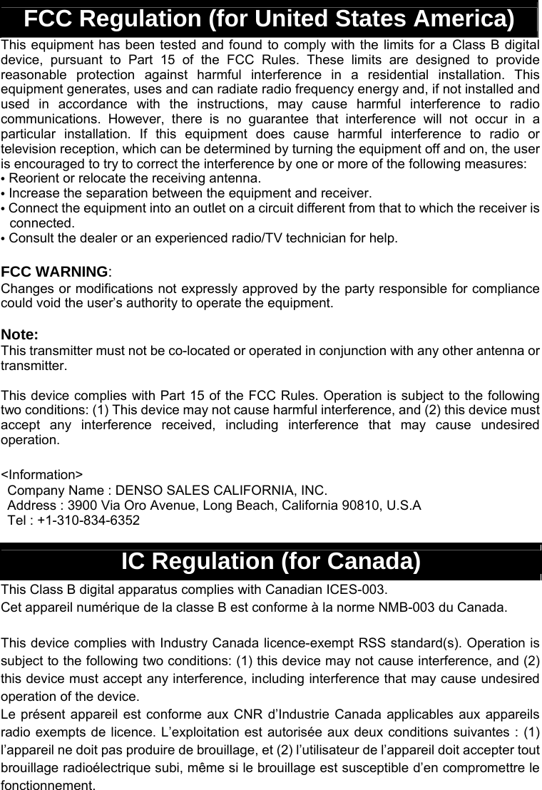  FCC Regulation (for United States America) This equipment has been tested and found to comply with the limits for a Class B digital device, pursuant to Part 15 of the FCC Rules. These limits are designed to provide reasonable protection against harmful interference in a residential installation. This equipment generates, uses and can radiate radio frequency energy and, if not installed and used in accordance with the instructions, may cause harmful interference to radio communications. However, there is no guarantee that interference will not occur in a particular installation. If this equipment does cause harmful interference to radio or television reception, which can be determined by turning the equipment off and on, the user is encouraged to try to correct the interference by one or more of the following measures: • Reorient or relocate the receiving antenna. • Increase the separation between the equipment and receiver.   • Connect the equipment into an outlet on a circuit different from that to which the receiver is connected. • Consult the dealer or an experienced radio/TV technician for help.  FCC WARNING: Changes or modifications not expressly approved by the party responsible for compliance could void the user’s authority to operate the equipment.  Note: This transmitter must not be co-located or operated in conjunction with any other antenna or transmitter.  This device complies with Part 15 of the FCC Rules. Operation is subject to the following two conditions: (1) This device may not cause harmful interference, and (2) this device must accept any interference received, including interference that may cause undesired operation.  &lt;Information&gt; Company Name : DENSO SALES CALIFORNIA, INC.     Address : 3900 Via Oro Avenue, Long Beach, California 90810, U.S.A Tel : +1-310-834-6352  IC Regulation (for Canada) This Class B digital apparatus complies with Canadian ICES-003. Cet appareil numérique de la classe B est conforme à la norme NMB-003 du Canada.  This device complies with Industry Canada licence-exempt RSS standard(s). Operation is subject to the following two conditions: (1) this device may not cause interference, and (2) this device must accept any interference, including interference that may cause undesired operation of the device. Le présent appareil est conforme aux CNR d’Industrie Canada applicables aux appareils radio exempts de licence. L’exploitation est autorisée aux deux conditions suivantes : (1) l’appareil ne doit pas produire de brouillage, et (2) l’utilisateur de l’appareil doit accepter tout brouillage radioélectrique subi, même si le brouillage est susceptible d’en compromettre le fonctionnement. 