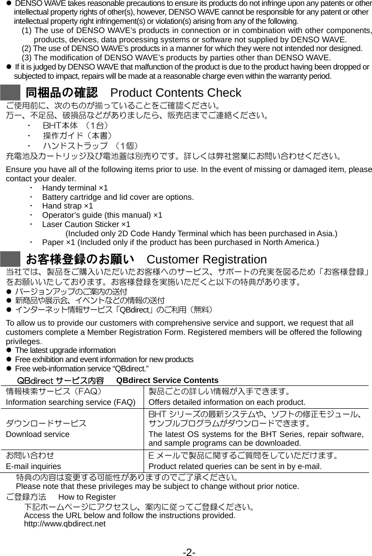 -2- z  DENSO WAVE takes reasonable precautions to ensure its products do not infringe upon any patents or other intellectual property rights of other(s), however, DENSO WAVE cannot be responsible for any patent or other intellectual property right infringement(s) or violation(s) arising from any of the following.   (1) The use of DENSO WAVE’s products in connection or in combination with other components, products, devices, data processing systems or software not supplied by DENSO WAVE. (2) The use of DENSO WAVE’s products in a manner for which they were not intended nor designed. (3) The modification of DENSO WAVE’s products by parties other than DENSO WAVE. z  If it is judged by DENSO WAVE that malfunction of the product is due to the product having been dropped or subjected to impact, repairs will be made at a reasonable charge even within the warranty period.   同梱品の確認  Product Contents Check ご使用前に、次のものが揃っていることをご確認ください。 万一、不足品、破損品などがありましたら、販売店までご連絡ください。 ・ BHT本体  （1台） ・ 操作ガイド（本書） ・ ハンドストラップ  （1個） 充電池及カートリッジ及び電池蓋は別売りです。詳しくは弊社営業にお問い合わせください。  Ensure you have all of the following items prior to use. In the event of missing or damaged item, please contact your dealer. ・ Handy terminal ×1 ・ Battery cartridge and lid cover are options. ・ Hand strap ×1 ・ Operator’s guide (this manual) ×1 ・ Laser Caution Sticker ×1      (Included only 2D Code Handy Terminal which has been purchased in Asia.) ・ Paper ×1 (Included only if the product has been purchased in North America.)   お客様登録のお願い  Customer Registration 当社では、製品をご購入いただいたお客様へのサービス、サポートの充実を図るため「お客様登録」をお願いいたしております。お客様登録を実施いただくと以下の特典があります。 z バージョンアップのご案内の送付 z 新商品や展示会、イベントなどの情報の送付 z インターネット情報サービス「QBdirect」のご利用（無料）  To allow us to provide our customers with comprehensive service and support, we request that all customers complete a Member Registration Form. Registered members will be offered the following privileges. z  The latest upgrade information z  Free exhibition and event information for new products z  Free web-information service “QBdirect.” QBdirect サービス内容      QBdirect Service Contents 情報検索サービス（FAQ） Information searching service (FAQ)製品ごとの詳しい情報が入手できます。 Offers detailed information on each product. ダウンロードサービス Download service BHT シリーズの最新システムや、ソフトの修正モジュール、 サンプルプログラムがダウンロードできます。 The latest OS systems for the BHT Series, repair software, and sample programs can be downloaded. お問い合わせ E-mail inquiries E メールで製品に関するご質問をしていただけます。 Product related queries can be sent in by e-mail. 特典の内容は変更する可能性がありますのでご了承ください。 Please note that these privileges may be subject to change without prior notice. ご登録方法      How to Register 下記ホームページにアクセスし、案内に従ってご登録ください。 Access the URL below and follow the instructions provided. http://www.qbdirect.net 