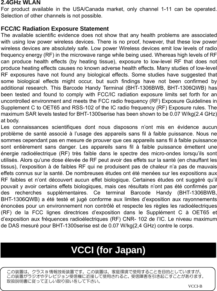   2.4GHz WLAN For product available in the USA/Canada market, only channel 1-11 can be operated. Selection of other channels is not possible.  FCC/IC Radiation Exposure Statement The available scientific evidence does not show that any health problems are associated with using low power wireless devices. There is no proof, however, that these low power wireless devices are absolutely safe. Low power Wireless devices emit low levels of radio frequency energy (RF) in the microwave range while being used. Whereas high levels of RF can produce health effects (by heating tissue), exposure to low-level RF that does not produce heating effects causes no known adverse health effects. Many studies of low-level RF exposures have not found any biological effects. Some studies have suggested that some biological effects might occur, but such findings have not been confirmed by additional research. This Barcode Handy Terminal (BHT-1306BWB, BHT-1306QWB) has been tested and found to comply with FCC/IC radiation exposure limits set forth for an uncontrolled environment and meets the FCC radio frequency (RF) Exposure Guidelines in Supplement C to OET65 and RSS-102 of the IC radio frequency (RF) Exposure rules. The maximum SAR levels tested for BHT-1300serise has been shown to be 0.07 W/kg(2.4 GHz) at body. Les connaissances scientifiques dont nous disposons n’ont mis en évidence aucun problème de santé associé à l’usage des appareils sans fil à faible puissance. Nous ne sommes cependant pas en mesure de prouver que ces appareils sans fil à faible puissance sont entièrement sans danger. Les appareils sans fil à faible puissance émettent une énergie radioélectrique (RF) très faible dans le spectre des micro-ondes lorsqu’ils sont utilisés. Alors qu’une dose élevée de RF peut avoir des effets sur la santé (en chauffant les tissus), l’exposition à de faibles RF qui ne produisent pas de chaleur n’a pas de mauvais effets connus sur la santé. De nombreuses études ont été menées sur les expositions aux RF faibles et n’ont découvert aucun effet biologique. Certaines études ont suggéré qu’il pouvait y avoir certains effets biologiques, mais ces résultats n’ont pas été confirmés par des recherches supplémentaires. Ce terminal Barcode Handy (BHT-1306BWB, BHT-1306QWB) a été testé et jugé conforme aux limites d’exposition aux rayonnements énoncées pour un environnement non contrôlé et respecte les règles les radioélectriques (RF) de la FCC lignes directrices d’exposition dans le Supplément C à OET65 et d’exposition aux fréquences radioélectriques (RF) CNR- 102 de l’IC. Le niveau maximum de DAS mesuré pour BHT-1300serise est de 0.07 W/kg(2,4 GHz) contre le corps.            VCCI (for Japan) この装置は、クラス B情報技術装置です。この装置は、家庭環境で使用することを目的としていますが、 この装置がラジオやテレビジョン受信機に近接して使用されると、受信障害を引き起こすことがあります。 取扱説明書に従って正しい取り扱いをして下さい。                                                                                            VCCI-B 