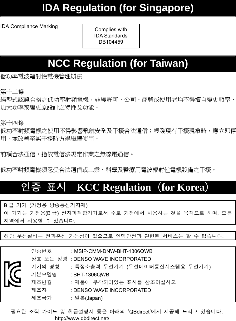   IDA Regulation (for Singapore)  IDA Compliance Marking     NCC Regulation (for Taiwan) 低功率電波輻射性電機管理辦法  第十二條 經型式認證合格之低功率射頻電機，非經許可，公司、商號或使用者均不得擅自變更頻率、加大功率或變更原設計之特性及功能。  第十四條 低功率射頻電機之使用不得影響飛航安全及干擾合法通信；經發現有干擾現象時，應立即停用，並改善至無干擾時方得繼續使用。  前項合法通信，指依電信法規定作業之無線電通信。  低功率射頻電機須忍受合法通信或工業、科學及醫療用電波輻射性電機設備之干擾。  인증 표시  KCC Regulation（for Korea）  B급 기기 (가정용 방송통신기자재) 이 기기는 가정용(B 급)  전자파적합기기로서 주로 가정에서 사용하는 것을 목적으로 하며,  모든 지역에서 사용할 수 있습니다.  해당 무선설비는 전파혼신 가능성이 있으므로 인명안전과 관련된 서비스는 할 수 없습니다.   인증번호  : MSIP-CMM-DNW-BHT-1306QWB 상호 또는 성명  : DENSO WAVE INCORPORATED 기기의 명칭 : 특정소출력 무선기기 (무선데이터통신시스템용 무선기기) 기본모델명 : BHT-1306QWB 제조년월 : 제품에 부착되어있는 표시를 참조하십시요 제조자  : DENSO WAVE INCORPORATED 제조국가 : 일본(Japan)  필요한  조작  가이드  및  취급설명서  등은  아래의  ‘QBdirect’에서  제공해  드리고  있습니다. http://www.qbdirect.net/  Complies with IDA Standards DB104459 