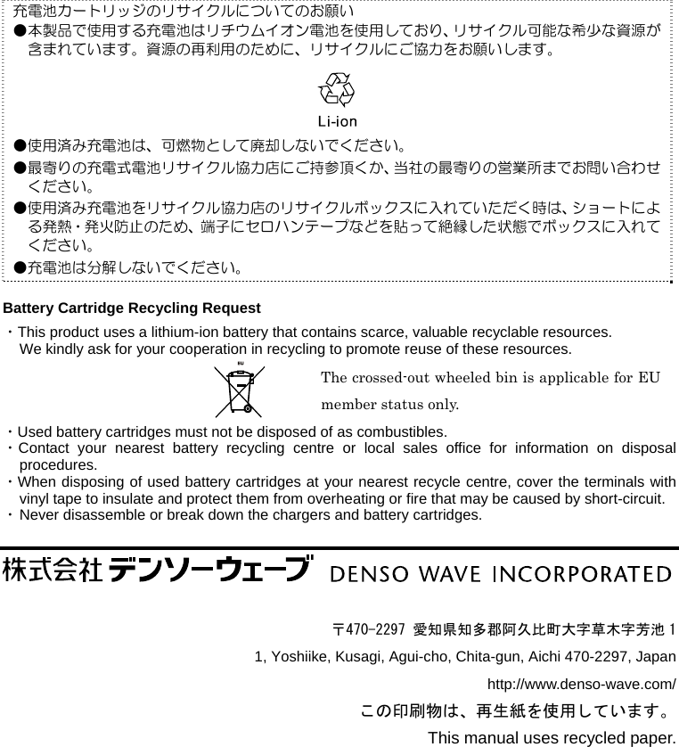                 充電池カートリッジのリサイクルについてのお願い ●本製品で使用する充電池はリチウムイオン電池を使用しており、リサイクル可能な希少な資源が含まれています。資源の再利用のために、リサイクルにご協力をお願いします。   ●使用済み充電池は、可燃物として廃却しないでください。 ●最寄りの充電式電池リサイクル協力店にご持参頂くか、当社の最寄りの営業所までお問い合わせください。 ●使用済み充電池をリサイクル協力店のリサイクルボックスに入れていただく時は、ショートによる発熱・発火防止のため、端子にセロハンテープなどを貼って絶縁した状態でボックスに入れてください。 ●充電池は分解しないでください。  Battery Cartridge Recycling Request ・This product uses a lithium-ion battery that contains scarce, valuable recyclable resources.   We kindly ask for your cooperation in recycling to promote reuse of these resources. The crossed-out wheeled bin is applicable for EU member status only. ・Used battery cartridges must not be disposed of as combustibles. ・Contact your nearest battery recycling centre or local sales office for information on disposal procedures. ・When disposing of used battery cartridges at your nearest recycle centre, cover the terminals with vinyl tape to insulate and protect them from overheating or fire that may be caused by short-circuit. ・ Never disassemble or break down the chargers and battery cartridges.      〒470-2297 愛知県知多郡阿久比町大字草木字芳池 1 1, Yoshiike, Kusagi, Agui-cho, Chita-gun, Aichi 470-2297, Japan http://www.denso-wave.com/ この印刷物は、再生紙を使用しています。 This manual uses recycled paper. 