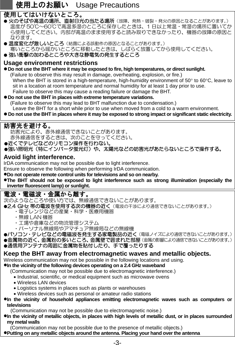 -3-  使用上のお願い  Usage Precautions  使用してはいけないところ。 ● 火のそばや高温の場所、直射日光の当たる場所（故障、発熱・破裂・発火の原因となることがあります。） 温度が 50℃～60℃で高温多湿のところに保存したときは、1 日以上常温・常湿の場所に置いてから使用してください。内部が高温のまま使用すると読み取りできなかったり、機器の故障の原因となります。 ● 温度変化が激しいところ（結露による誤動作の原因となることがあります。） 寒いところから暖かいところに移動したときは、しばらく放置してから使用してください。 ● 強い衝撃の加わるところや大きな静電気の発生するところ Usage environment restrictions z Do not use the BHT where it may be exposed to fire, high temperatures, or direct sunlight. (Failure to observe this may result in damage, overheating, explosion, or fire.)   When the BHT is stored in a high-temperature, high-humidity environment of 50° to 60°C, leave to sit in a location at room temperature and normal humidity for at least 1 day prior to use. Failure to observe this may cause a reading failure or damage the BHT.   z Do not use the BHT in places with extreme temperature variations. (Failure to observe this may lead to BHT malfunction due to condensation.) Leave the BHT for a short while prior to use when moved from a cold to a warm environment. z Do not use the BHT in places where it may be exposed to strong impact or significant static electricity. 妨害光を避ける。 妨害光により、赤外線通信できないことがあります。 赤外線通信をするときは、次のことを守ってください。 ●近くでテレビなどのリモコン操作を行わない。 ●強い照明光（特にインバータ蛍光灯）や、太陽光などの妨害光があたらないところで操作する。 Avoid light interference. IrDA communication may not be possible due to light interference. Ensure to observe the following when performing IrDA communication. • Do not operate remote control units for televisions and so on nearby. • The BHT should not be exposed to light interference such as strong illumination (especially the inverter fluorescent lamp) or sunlight. 電波・電磁波・金属から離す。 次のようなところや使い方では、無線通信できないことがあります。 ●2.4 GHz 帯の電波を使用する次の機器の近く（電波の干渉により通信できないことがあります。） ・電子レンジなどの産業・科学・医療用機器 ・無線 LAN 機器 ・工場や倉庫などの物流管理システム ・パーソナル無線局やアマチュア無線局などの無線機 ●パソコン・テレビなどの電磁波を発生する家電製品の近く（電磁ノイズにより通信できないことがあります。） ●金属物の近く、金属粉の多いところ、金属壁で囲まれた部屋（金属の影響により通信できないことがあります。） ●通信用アンテナの周囲に金属物を貼付したり、手で覆ったりする Keep the BHT away from electromagnetic waves and metallic objects. Wireless communication may not be possible in the following locations and using. • In the vicinity of the following devices operating on a 2.4 GHz waveband (Communication may not be possible due to electromagnetic interference.) • Industrial, scientific, or medical equipment such as microwave ovens • Wireless LAN devices • Logistics systems in places such as plants or warehouses • Wireless devices such as personal or amateur radio stations • In the vicinity of household appliances emitting electromagnetic waves such as computers or televisions (Communication may not be possible due to electromagnetic noise.) • In the vicinity of metallic objects, in places with high levels of metallic dust, or in places surrounded my metal walls (Communication may not be possible due to the presence of metallic objects.) • Putting on any metallic objects around the antenna. Placing your hand over the antenna    