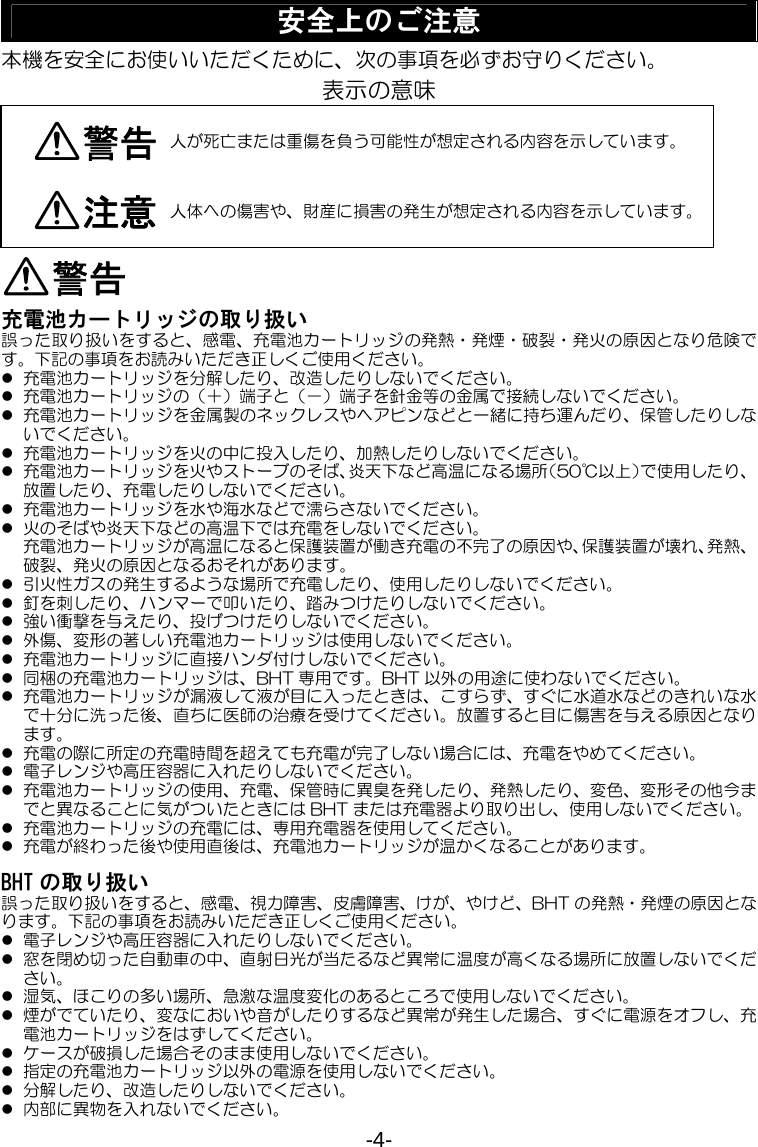 -4- 安全上のご注意 本機を安全にお使いいただくために、次の事項を必ずお守りください。 表示の意味 警告 人が死亡または重傷を負う可能性が想定される内容を示しています。 注意 人体への傷害や、財産に損害の発生が想定される内容を示しています。警告 充電池カートリッジの取り扱い 誤った取り扱いをすると、感電、充電池カートリッジの発熱・発煙・破裂・発火の原因となり危険です。下記の事項をお読みいただき正しくご使用ください。 z 充電池カートリッジを分解したり、改造したりしないでください。 z 充電池カートリッジの（＋）端子と（－）端子を針金等の金属で接続しないでください。 z 充電池カートリッジを金属製のネックレスやヘアピンなどと一緒に持ち運んだり、保管したりしないでください。 z 充電池カートリッジを火の中に投入したり、加熱したりしないでください。 z 充電池カートリッジを火やストーブのそば、炎天下など高温になる場所（50℃以上）で使用したり、放置したり、充電したりしないでください。 z 充電池カートリッジを水や海水などで濡らさないでください。 z 火のそばや炎天下などの高温下では充電をしないでください。 充電池カートリッジが高温になると保護装置が働き充電の不完了の原因や、保護装置が壊れ、発熱、破裂、発火の原因となるおそれがあります。 z 引火性ガスの発生するような場所で充電したり、使用したりしないでください。 z 釘を刺したり、ハンマーで叩いたり、踏みつけたりしないでください。 z 強い衝撃を与えたり、投げつけたりしないでください。 z 外傷、変形の著しい充電池カートリッジは使用しないでください。 z 充電池カートリッジに直接ハンダ付けしないでください。 z 同梱の充電池カートリッジは、BHT 専用です。BHT 以外の用途に使わないでください。 z 充電池カートリッジが漏液して液が目に入ったときは、こすらず、すぐに水道水などのきれいな水で十分に洗った後、直ちに医師の治療を受けてください。放置すると目に傷害を与える原因となります。 z 充電の際に所定の充電時間を超えても充電が完了しない場合には、充電をやめてください。 z 電子レンジや高圧容器に入れたりしないでください。 z 充電池カートリッジの使用、充電、保管時に異臭を発したり、発熱したり、変色、変形その他今までと異なることに気がついたときには BHT または充電器より取り出し、使用しないでください。 z 充電池カートリッジの充電には、専用充電器を使用してください。 z 充電が終わった後や使用直後は、充電池カートリッジが温かくなることがあります。  BHT の取り扱い 誤った取り扱いをすると、感電、視力障害、皮膚障害、けが、やけど、BHT の発熱・発煙の原因となります。下記の事項をお読みいただき正しくご使用ください。 z 電子レンジや高圧容器に入れたりしないでください。 z 窓を閉め切った自動車の中、直射日光が当たるなど異常に温度が高くなる場所に放置しないでください。 z 湿気、ほこりの多い場所、急激な温度変化のあるところで使用しないでください。 z 煙がでていたり、変なにおいや音がしたりするなど異常が発生した場合、すぐに電源をオフし、充電池カートリッジをはずしてください。 z ケースが破損した場合そのまま使用しないでください。 z 指定の充電池カートリッジ以外の電源を使用しないでください。 z 分解したり、改造したりしないでください。 z 内部に異物を入れないでください。 