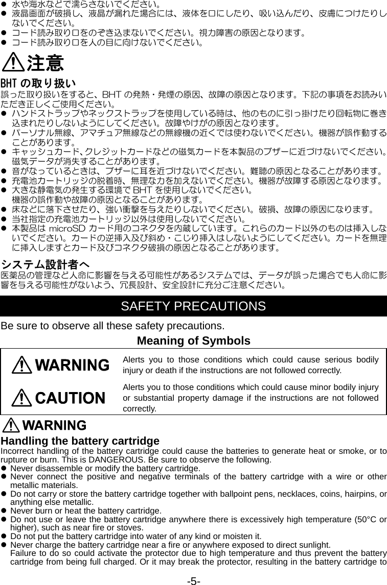 -5- z 水や海水などで濡らさないでください。 z 液晶画面が破損し、液晶が漏れた場合には、液体を口にしたり、吸い込んだり、皮膚につけたりしないでください。 z コード読み取り口をのぞき込まないでください。視力障害の原因となります。 z コード読み取り口を人の目に向けないでください。 注意 BHT の取り扱い 誤った取り扱いをすると、BHT の発熱・発煙の原因、故障の原因となります。下記の事項をお読みいただき正しくご使用ください。 z ハンドストラップやネックストラップを使用している時は、他のものに引っ掛けたり回転物に巻き込まれたりしないようにしてください。故障やけがの原因となります。 z パーソナル無線、アマチュア無線などの無線機の近くでは使わないでください。機器が誤作動することがあります。 z キャッシュカード、クレジットカードなどの磁気カードを本製品のブザーに近づけないでください。磁気データが消失することがあります。 z 音がなっているときは、ブザーに耳を近づけないでください。難聴の原因となることがあります。 z 充電池カートリッジの脱着時、無理な力を加えないでください。機器が故障する原因となります。 z 大きな静電気の発生する環境で BHT を使用しないでください。 機器の誤作動や故障の原因となることがあります。 z 床などに落下させたり、強い衝撃を与えたりしないでください。破損、故障の原因になります。 z 当社指定の充電池カートリッジ以外は使用しないでください。 z 本製品は microSD カード用のコネクタを内蔵しています。これらのカード以外のものは挿入しないでください。カードの逆挿入及び斜め・こじり挿入はしないようにしてください。カードを無理に挿入しますとカード及びコネクタ破損の原因となることがあります。 システム設計者へ 医薬品の管理など人命に影響を与える可能性があるシステムでは、データが誤った場合でも人命に影響を与える可能性がないよう、冗長設計、安全設計に充分ご注意ください。  SAFETY PRECAUTIONS Be sure to observe all these safety precautions. Meaning of Symbols Alerts you to those conditions which could cause serious bodily injury or death if the instructions are not followed correctly. Alerts you to those conditions which could cause minor bodily injury or substantial property damage if the instructions are not followed correctly.  Handling the battery cartridge Incorrect handling of the battery cartridge could cause the batteries to generate heat or smoke, or to rupture or burn. This is DANGEROUS. Be sure to observe the following. z Never disassemble or modify the battery cartridge. z Never connect the positive and negative terminals of the battery cartridge with a wire or other metallic materials. z Do not carry or store the battery cartridge together with ballpoint pens, necklaces, coins, hairpins, or anything else metallic. z Never burn or heat the battery cartridge. z Do not use or leave the battery cartridge anywhere there is excessively high temperature (50°C or higher), such as near fire or stoves. z Do not put the battery cartridge into water of any kind or moisten it. z Never charge the battery cartridge near a fire or anywhere exposed to direct sunlight. Failure to do so could activate the protector due to high temperature and thus prevent the battery cartridge from being full charged. Or it may break the protector, resulting in the battery cartridge to 