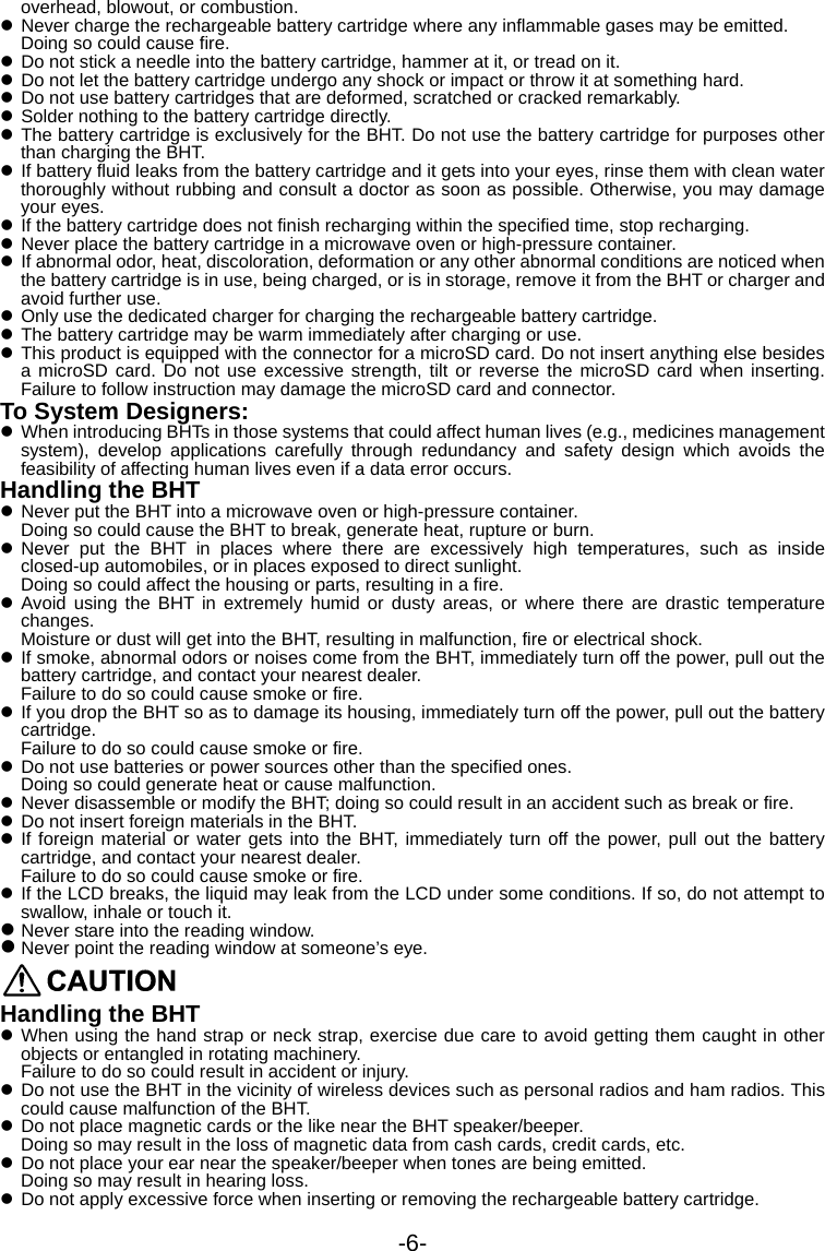 -6- overhead, blowout, or combustion. z Never charge the rechargeable battery cartridge where any inflammable gases may be emitted. Doing so could cause fire. z Do not stick a needle into the battery cartridge, hammer at it, or tread on it. z Do not let the battery cartridge undergo any shock or impact or throw it at something hard. z Do not use battery cartridges that are deformed, scratched or cracked remarkably. z Solder nothing to the battery cartridge directly. z The battery cartridge is exclusively for the BHT. Do not use the battery cartridge for purposes other than charging the BHT. z If battery fluid leaks from the battery cartridge and it gets into your eyes, rinse them with clean water thoroughly without rubbing and consult a doctor as soon as possible. Otherwise, you may damage your eyes. z If the battery cartridge does not finish recharging within the specified time, stop recharging. z Never place the battery cartridge in a microwave oven or high-pressure container. z If abnormal odor, heat, discoloration, deformation or any other abnormal conditions are noticed when the battery cartridge is in use, being charged, or is in storage, remove it from the BHT or charger and avoid further use. z Only use the dedicated charger for charging the rechargeable battery cartridge. z The battery cartridge may be warm immediately after charging or use. z This product is equipped with the connector for a microSD card. Do not insert anything else besides a microSD card. Do not use excessive strength, tilt or reverse the microSD card when inserting. Failure to follow instruction may damage the microSD card and connector. To System Designers: z When introducing BHTs in those systems that could affect human lives (e.g., medicines management system), develop applications carefully through redundancy and safety design which avoids the feasibility of affecting human lives even if a data error occurs. Handling the BHT   z Never put the BHT into a microwave oven or high-pressure container. Doing so could cause the BHT to break, generate heat, rupture or burn. z Never put the BHT in places where there are excessively high temperatures, such as inside closed-up automobiles, or in places exposed to direct sunlight. Doing so could affect the housing or parts, resulting in a fire. z Avoid using the BHT in extremely humid or dusty areas, or where there are drastic temperature changes. Moisture or dust will get into the BHT, resulting in malfunction, fire or electrical shock. z If smoke, abnormal odors or noises come from the BHT, immediately turn off the power, pull out the battery cartridge, and contact your nearest dealer. Failure to do so could cause smoke or fire. z If you drop the BHT so as to damage its housing, immediately turn off the power, pull out the battery cartridge. Failure to do so could cause smoke or fire. z Do not use batteries or power sources other than the specified ones. Doing so could generate heat or cause malfunction. z Never disassemble or modify the BHT; doing so could result in an accident such as break or fire. z Do not insert foreign materials in the BHT. z If foreign material or water gets into the BHT, immediately turn off the power, pull out the battery cartridge, and contact your nearest dealer. Failure to do so could cause smoke or fire. z If the LCD breaks, the liquid may leak from the LCD under some conditions. If so, do not attempt to swallow, inhale or touch it.   z Never stare into the reading window.   z Never point the reading window at someone’s eye.  Handling the BHT z When using the hand strap or neck strap, exercise due care to avoid getting them caught in other objects or entangled in rotating machinery. Failure to do so could result in accident or injury. z Do not use the BHT in the vicinity of wireless devices such as personal radios and ham radios. This could cause malfunction of the BHT. z Do not place magnetic cards or the like near the BHT speaker/beeper. Doing so may result in the loss of magnetic data from cash cards, credit cards, etc. z Do not place your ear near the speaker/beeper when tones are being emitted.   Doing so may result in hearing loss. z Do not apply excessive force when inserting or removing the rechargeable battery cartridge. 