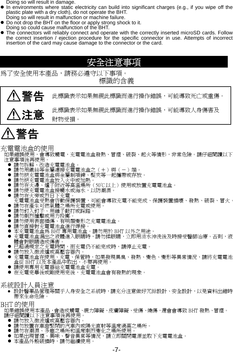-7- Doing so will result in damage. z In environments where static electricity can build into significant charges (e.g., if you wipe off the plastic plate with a dry cloth), do not operate the BHT. Doing so will result in malfunction or machine failure. z Do not drop the BHT on the floor or apply strong shock to it.   Doing so could cause malfunction of the BHT.   z The connectors will reliably connect and operate with the correctly inserted microSD cards. Follow the correct insertion / ejection procedure for the specific connector in use. Attempts of incorrect insertion of the card may cause damage to the connector or the card.  安全注意事項 為了安全使用本產品，請務必遵守以下事項。 標識的含義 警告 此標識表示如果無視此標識而進行操作錯誤，可能導致死亡或重傷。 注意 此標識表示如果無視此標識而進行操作錯誤，可能導致人身傷害及 財物受損。 警告 充電電池盒的使用 如果錯誤使用，會導致觸電，充電電池盒發熱、冒煙、破裂、起火等情形，非常危險。請仔細閱讀以下注意事項後再使用。 z 請勿拆解、改造充電電池盒。 z 請勿用鐵絲等金屬連接充電電池盒之（＋）與（－）端。 z 請勿把充電電池盒與金屬制項鍊、髮夾等一起攜帶或存放。 z 請勿把充電電池盒放入火中或加熱。 z 請勿在火邊、爐子附近等高溫場所（50℃以上）使用或放置充電電池盒。 z 請勿使充電電池盒接觸水或海水，以防潮濕。 z 請勿在火旁或烈日下充電。 充電電池盒受熱會啓動保護裝置，可能會導致充電不能完成、保護裝置損壞、發熱、破裂、冒火。 z 請勿在產生可燃氣體之場所充電或使用。 z 請勿釘入釘子、用錘子敲打或踩踏。 z 請勿劇烈撞擊或用力投擲。 z 請勿使用表面損傷、有明顯變形之充電電池盒。 z 請勿直接對充電電池盒進行焊接。 z 本充電電池盒為 BHT 專用電池盒。請勿用於 BHT 以外之用途。 z 充電電池盒漏出之液體進入眼睛時，請勿揉眼睛，立即用清水沖洗後及時接受醫師治療。否則，液體會對眼睛造成傷害。 z 已超過規定之充電時間，而充電仍不能完成時，請停止充電。 z 請勿放入微波爐或高壓容器內。 z 充電電池盒在使用、充電、保管時，如果發現異臭、發熱、變色、變形等異常情況，請將充電電池盒從 BHT 以及本產品中取出，不要再使用。 z 請使用專用充電器給充電電池盒充電。 z 在充電完畢後或剛使用完後，充電電池盒會有發熱的現象。  系統設計人員注意 z 設計醫藥品管理等關乎人身安全之系統時，請充分注意做好冗餘設計、安全設計，以免資料出錯時帶來生命危險。 BHT 的使用 如果錯誤使用本產品，會造成觸電、視力障礙、皮膚障礙、受傷、燒傷，還會會導致 BHT 發熱、冒煙。請仔細閱讀以下注意事項後再使用。 z 請勿放入微波爐或高壓容器內。 z 請勿放置在車窗緊閉的汽車內或陽光直射等溫度過高之場所。 z 請勿在潮濕、多塵之場所和溫度劇烈變化之場所使用。 z 如果出現冒煙、異味、聲音異常等情況，請立即關閉電源並取下充電電池盒。 z 本產品外殼破損時，請勿繼續使用。 